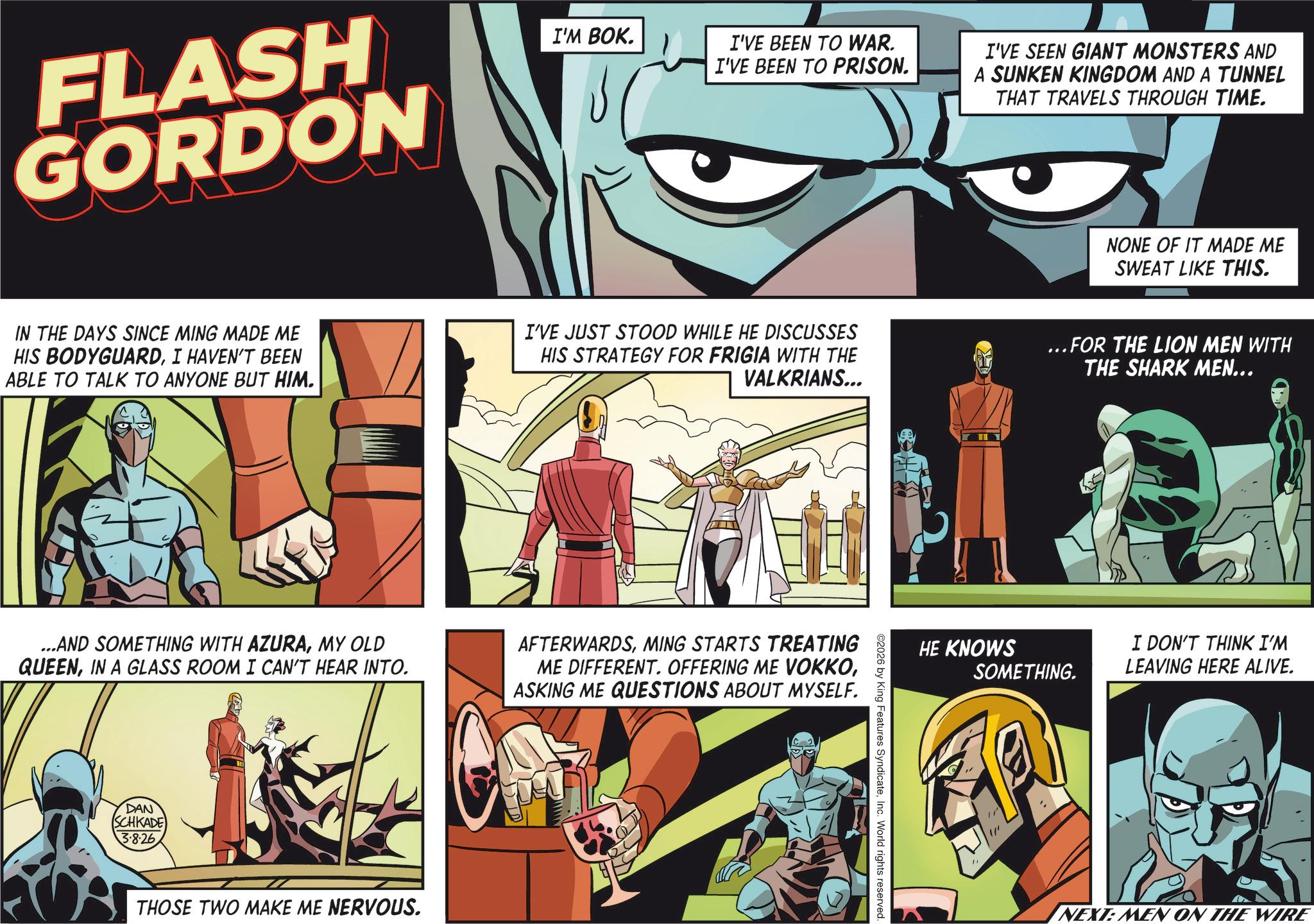 Publication OCR: FLASH GORDON I'M BOK. I'VE BEEN TO WAR. I'VE BEEN TO PRISON. I'VE SEEN GIANT MONSTERS AND A SUNKEN KINGDOM AND A TUNNEL THAT TRAVELS THROUGH TIME. NONE OF IT MADE ME SWEAT LIKE THIS. IN THE DAYS SINCE MING MADE ME HIS BODYGUARDI HAVEN'T BEEN ABLE TO TALK TO ANYONE BUT HIM. I'VE JUST STOOD WHILE HE DISCUSSES HIS STRATEGY FOR FRIGIA WITH THE VALKRIANS... ...FOR THE LION MEN WITH THE SHARK MEN... ...AND SOMETHING WITH AZURAMY OLD QUEENIN A GLASS ROOM I CAN'T HEAR INTO. DAN SCHKADE 3.8.26 THOSE TWO MAKE ME NERVOUS. AFTERWARDSMING STARTS TREATING ME DIFFERENT. OFFERING ME VOKKOASKING ME QUESTIONS ABOUT MYSELF. ©2026 by King Features SyndicateInc. World rights reserved. HE KNOWS SOMETHING. I DON'T THINK I'M LEAVING HERE ALIVE. NEXT: MEN ON THE WIRE FLASH GORDON I'M BOK . I'VE BEEN TO WAR . I'VE BEEN TO PRISON . I'VE SEEN GIANT MONSTERS AND A SUNKEN KINGDOM AND A TUNNEL THAT TRAVELS THROUGH TIME . NONE OF IT MADE ME SWEAT LIKE THIS . IN THE DAYS SINCE MING MADE ME HIS BODYGUARDI HAVEN'T BEEN ABLE TO TALK TO ANYONE BUT HIM . I'VE JUST STOOD WHILE HE DISCUSSES HIS STRATEGY FOR FRIGIA WITH THE VALKRIANS ... ... FOR THE LION MEN WITH THE SHARK MEN ... ... AND SOMETHING WITH AZURAMY OLD QUEENIN A GLASS ROOM I CAN'T HEAR INTO . DAN SCHKADE 3.8.26 THOSE TWO MAKE ME NERVOUS . AFTERWARDSMING STARTS TREATING ME DIFFERENT . OFFERING ME VOKKOASKING ME QUESTIONS ABOUT MYSELF . © 2026 by King Features SyndicateInc. World rights reserved . HE KNOWS SOMETHING . I DON'T THINK I'M LEAVING HERE ALIVE . NEXT : MEN ON THE WIRE
