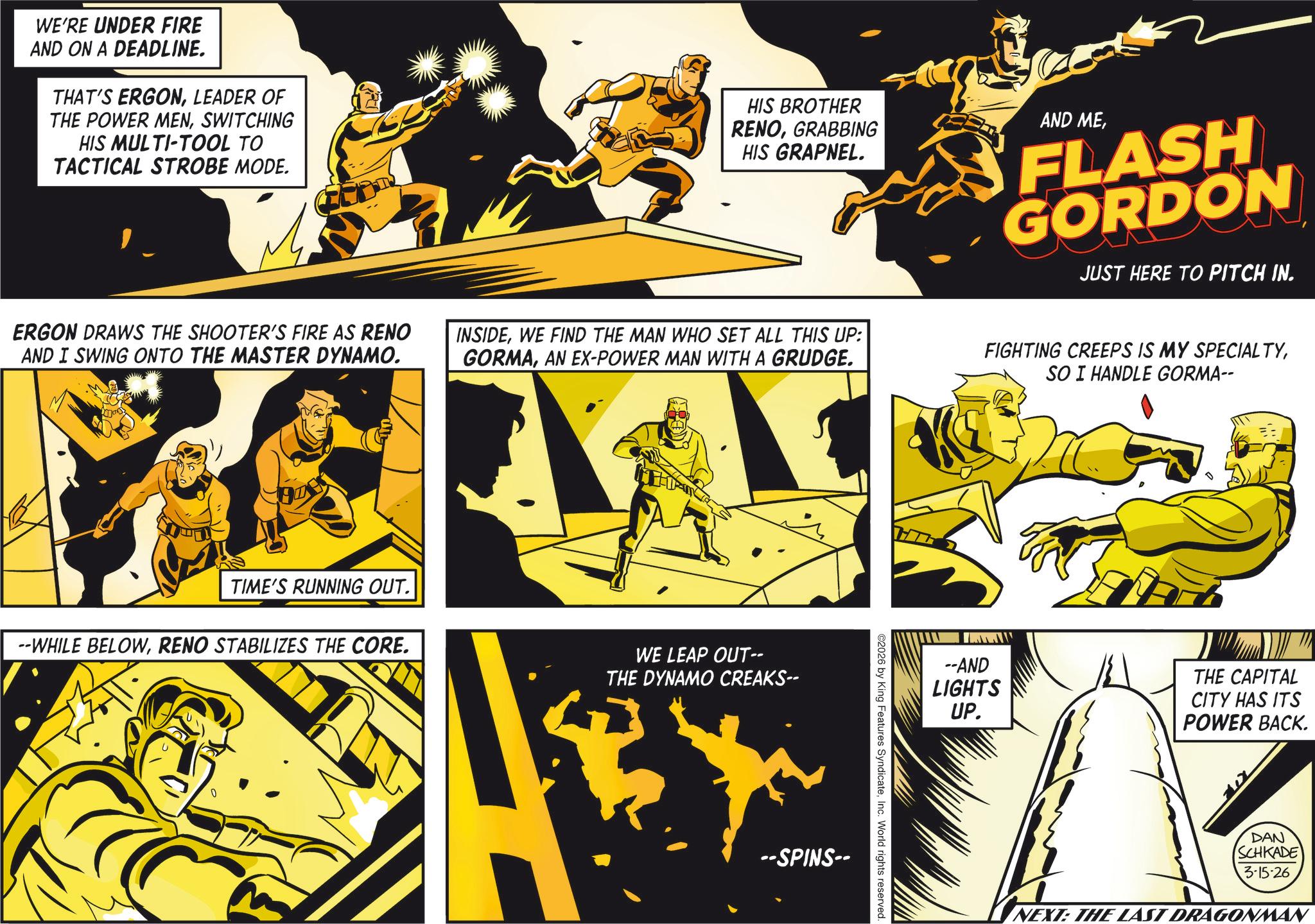 Graphics OCR: WE'RE UNDER FIRE AND ON A DEADLINE. THAT'S ERGONLEADER OF THE POWER MENSWITCHING HIS MULTI-TOOL TO TACTICAL STROBE MODE. HIS BROTHER RENOGRABBING HIS GRAPNEL. AND MEFLASH GORDON JUST HERE TO PITCH IN. ERGON DRAWS THE SHOOTER'S FIRE AS RENO AND I SWING ONTO THE MASTER DYNAMO. INSIDEWE FIND THE MAN WHO SET ALL THIS UP: GORMAAN EX-POWER MAN WITH A GRUDGE. FIGHTING CREEPS IS MY SPECIALTYSO I HANDLE GORMA-- TIME'S RUNNING OUT. --WHILE BELOWRENO STABILIZES THE CORE. WE LEAP OUT-- THE DYNAMO CREAKS-- --SPINS-- ©2026 by King Features SyndicateInc. World rights reserved. --AND LIGHTS UP. THE CAPITAL CITY HAS ITS POWER BACK. DAN SCHKADE 3-15-26 NEXT: THE LAST DRAGONMAN WE'RE UNDER FIRE AND ON A DEADLINE . THAT'S ERGONLEADER OF THE POWER MENSWITCHING HIS MULTI - TOOL TO TACTICAL STROBE MODE . HIS BROTHER RENOGRABBING HIS GRAPNEL . AND MEFLASH GORDON JUST HERE TO PITCH IN . ERGON DRAWS THE SHOOTER'S FIRE AS RENO AND I SWING ONTO THE MASTER DYNAMO . INSIDEWE FIND THE MAN WHO SET ALL THIS UP : GORMAAN EX - POWER MAN WITH A GRUDGE . FIGHTING CREEPS IS MY SPECIALTYSO I HANDLE GORMA-- TIME'S RUNNING OUT . --WHILE BELOWRENO STABILIZES THE CORE . WE LEAP OUT-- THE DYNAMO CREAKS-- --SPINS-- © 2026 by King Features SyndicateInc. World rights reserved . --AND LIGHTS UP . THE CAPITAL CITY HAS ITS POWER BACK . DAN SCHKADE 3-15-26 NEXT : THE LAST DRAGONMAN