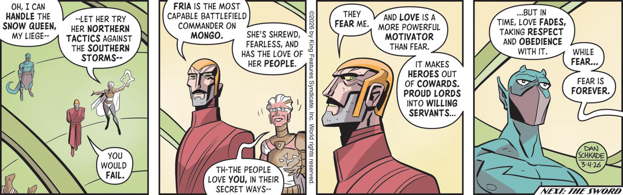 Animated cartoon OCR: OHI CAN HANDLE THE SNOW QUEENMY LIEGE-- --LET HER TRY HER NORTHERN TACTICS AGAINST THE SOUTHERN STORMS-- FRIA IS THE MOST CAPABLE BATTLEFIELD COMMANDER ON MONGO. SHE'S SHREWDAND HAS THE LOVE OF HER PEOPLE. THEY AND LOVE IS A FEAR ME. MORE POWERFUL MOTIVATOR THAN FEAR. IT MAKES HEROES OUT OF COWARDS. PROUD LORDS INTO WILLING SERVANTS... ...BUT IN TIMETAKING RESPECT AND OBEDIENCE WITH IT. WHILE FEAR... FEAR IS FOREVER. ©2026 by King Features SyndicateInc. World rights reserved. YOU WOULD FAIL. TH-THE PEOPLE LOVE YOUIN THEIR SECRET WAYS-- DAN SCHKADE 3.4.26 NEXT: THE SWORD OHI CAN HANDLE THE SNOW QUEENMY LIEGE-- --LET HER TRY HER NORTHERN TACTICS AGAINST THE SOUTHERN STORMS-- FRIA IS THE MOST CAPABLE BATTLEFIELD COMMANDER ON MONGO . SHE'S SHREWDAND HAS THE LOVE OF HER PEOPLE . THEY AND LOVE IS A FEAR ME . MORE POWERFUL MOTIVATOR THAN FEAR . IT MAKES HEROES OUT OF COWARDS . PROUD LORDS INTO WILLING SERVANTS ... ... BUT IN TIMELOVE FADESTAKING RESPECT AND OBEDIENCE WITH IT . WHILE FEAR ... FEAR IS FOREVER . © 2026 by King Features SyndicateInc. World rights reserved . YOU WOULD FAIL . TH - THE PEOPLE LOVE YOUIN THEIR SECRET WAYS-- DAN SCHKADE 3.4.26 NEXT : THE SWORD