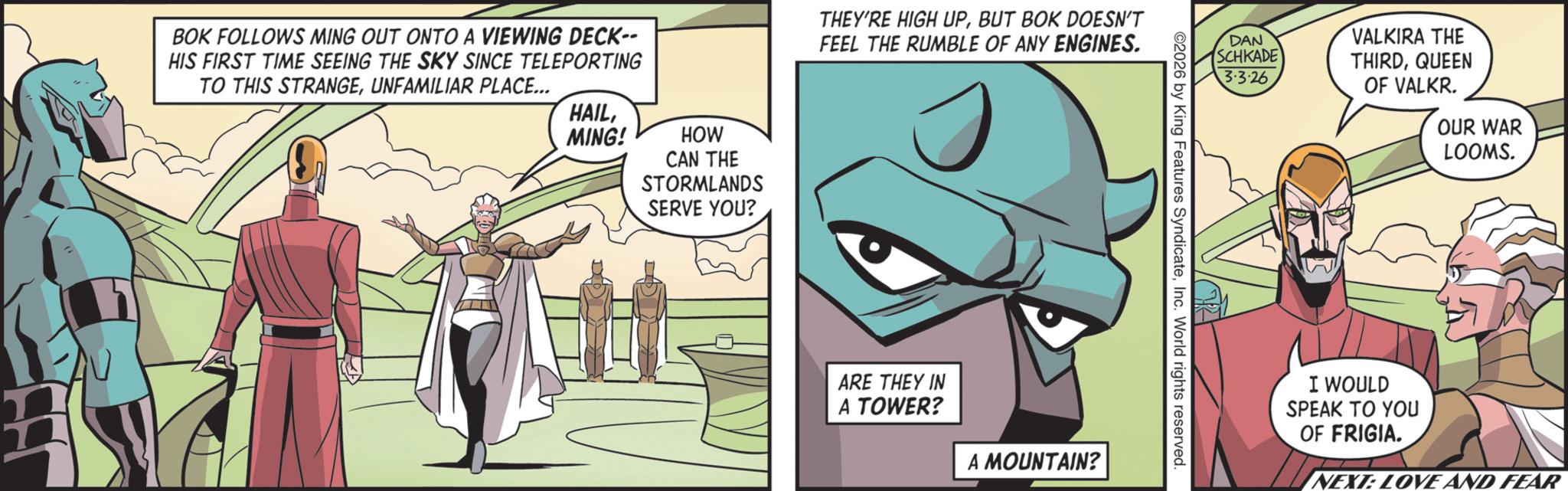 Comic book OCR: BOK FOLLOWS MING OUT ONTO A VIEWING DECK-- HIS FIRST TIME SEEING THE SKY SINCE TELEPORTING TO THIS STRANGEUNFAMILIAR PLACE... HAILMING! HOW CAN THE STORMLANDS SERVE YOU? THEY'RE HIGH UPBUT BOK DOESN'T FEEL THE RUMBLE OF ANY ENGINES. ARE THEY IN A TOWER? A MOUNTAIN? DAN SCHKADE 3·3·26 VALKIRA THE THIRDQUEEN OF VALKR. 2026 by King Features SyndicateInc. World rights reserved. OUR WAR LOOMS. I WOULD SPEAK TO YOU OF FRIGIA. NEXT: LOVE AND FEAR BOK FOLLOWS MING OUT ONTO A VIEWING DECK-- HIS FIRST TIME SEEING THE SKY SINCE TELEPORTING TO THIS STRANGEUNFAMILIAR PLACE ... HAILMING ! HOW CAN THE STORMLANDS SERVE YOU ? THEY'RE HIGH UPBUT BOK DOESN'T FEEL THE RUMBLE OF ANY ENGINES . ARE THEY IN A TOWER ? A MOUNTAIN ? DAN SCHKADE 3 · 3 · 26 VALKIRA THE THIRDQUEEN OF VALKR . 2026 by King Features SyndicateInc. World rights reserved . OUR WAR LOOMS . I WOULD SPEAK TO YOU OF FRIGIA . NEXT : LOVE AND FEAR
