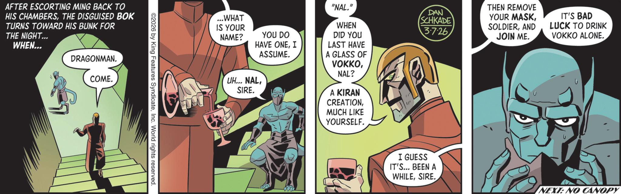 Publication OCR: AFTER ESCORTING MING BACK TO HIS CHAMBERSTHE DISGUISED BOK TURNS TOWARD HIS BUNK FOR THE NIGHT... WHEN... DRAGONMAN. COME. ©2026 by King Features SyndicateInc. World rights reserved. ...WHAT IS YOUR NAME? YOU DO HAVE ONEI ASSUME. UH... NALSIRE. "NAL." WHEN DID YOU LAST HAVE A GLASS OF VOKKONAL? A KIRAN CREATIONMUCH LIKE YOURSELF. DAN SCHKADE 3.7.26 THEN REMOVE YOUR MASKAND JOIN ME. IT'S BAD LUCK TO DRINK VOKKO ALONE. I GUESS IT'S... BEEN A WHILESIRE. NEXT: NO CANOPY AFTER ESCORTING MING BACK TO HIS CHAMBERSTHE DISGUISED BOK TURNS TOWARD HIS BUNK FOR THE NIGHT ... WHEN ... DRAGONMAN . COME . © 2026 by King Features SyndicateInc. World rights reserved . ... WHAT IS YOUR NAME ? YOU DO HAVE ONEI ASSUME . UH ... NALSIRE . " NAL . " WHEN DID YOU LAST HAVE A GLASS OF VOKKONAL ? A KIRAN CREATIONMUCH LIKE YOURSELF . DAN SCHKADE 3.7.26 THEN REMOVE YOUR MASKAND JOIN ME . IT'S BAD LUCK TO DRINK VOKKO ALONE . I GUESS IT'S ... BEEN A WHILESIRE . NEXT : NO CANOPY