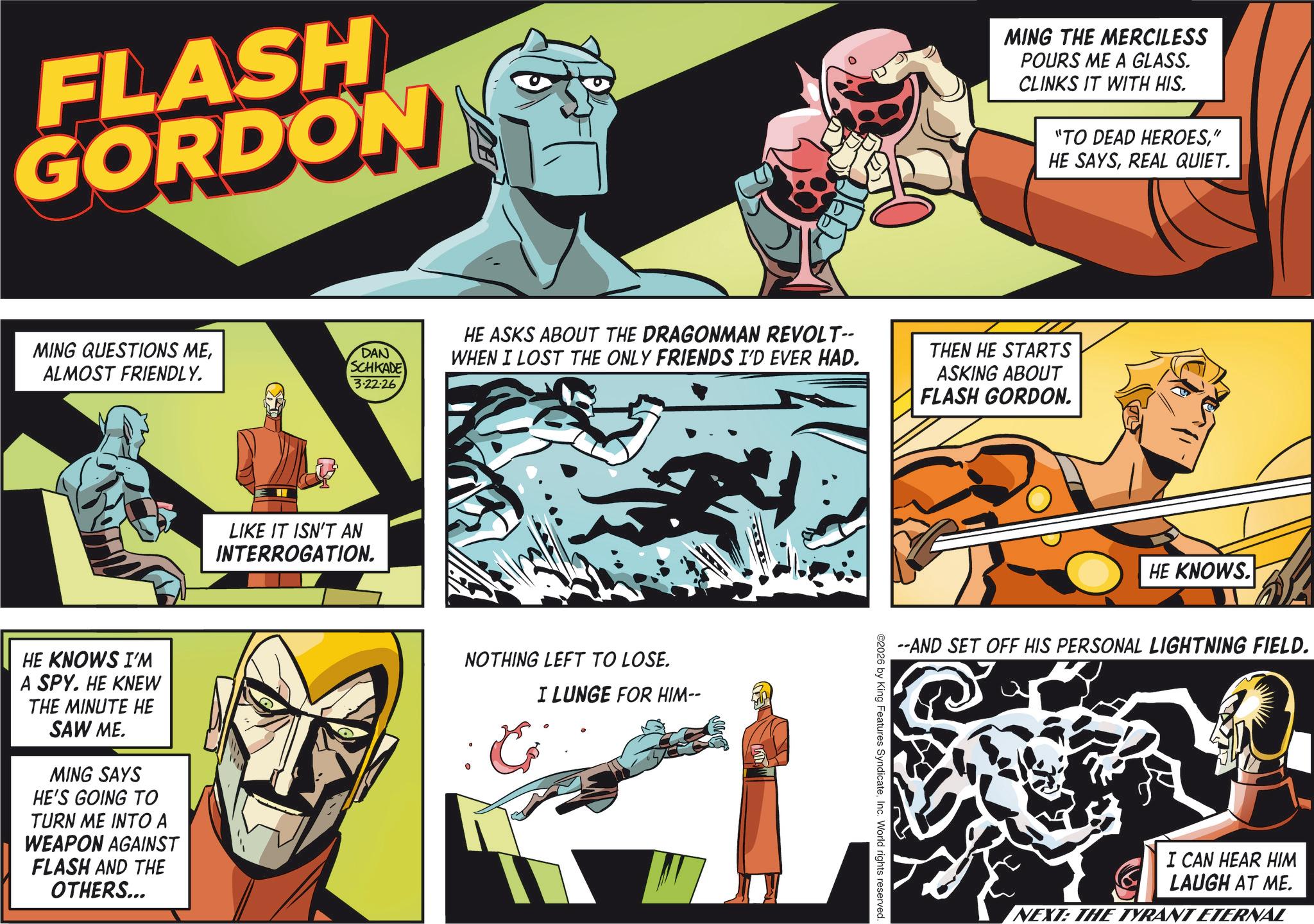 Hearing OCR: FLASH GORDON MING QUESTIONS MEALMOST FRIENDLY. DAN SCHKADE 3.22.26 HE ASKS ABOUT THE DRAGONMAN REVOLT-- WHEN I LOST THE ONLY FRIENDS I'D EVER HAD. LIKE IT ISN'T AN INTERROGATION. HE KNOWS I'M A SPY. HE KNEW THE MINUTE HE SAW ME. MING SAYS HE'S GOING TO TURN ME INTO A WEAPON AGAINST FLASH AND THE OTHERS... NOTHING LEFT TO LOSE. C I LUNGE FOR HIM-- MING THE MERCILESS POURS ME A GLASS. CLINKS IT WITH HIS. "TO DEAD HEROES" HE SAYSREAL QUIET. THEN HE STARTS ASKING ABOUT FLASH GORDON. HE KNOWS. --AND SET OFF HIS PERSONAL LIGHTNING FIELD. ©2026 by King Features SyndicateInc. World rights reserved. I CAN HEAR HIM LAUGH AT ME. NEXT: THE TYRANT ETERNAL FLASH GORDON MING QUESTIONS MEALMOST FRIENDLY . DAN SCHKADE 3.22.26 HE ASKS ABOUT THE DRAGONMAN REVOLT-- WHEN I LOST THE ONLY FRIENDS I'D EVER HAD . LIKE IT ISN'T AN INTERROGATION . HE KNOWS I'M A SPY . HE KNEW THE MINUTE HE SAW ME . MING SAYS HE'S GOING TO TURN ME INTO A WEAPON AGAINST FLASH AND THE OTHERS ... NOTHING LEFT TO LOSE . C I LUNGE FOR HIM-- MING THE MERCILESS POURS ME A GLASS . CLINKS IT WITH HIS . " TO DEAD HEROES" HE SAYSREAL QUIET . THEN HE STARTS ASKING ABOUT FLASH GORDON . HE KNOWS . --AND SET OFF HIS PERSONAL LIGHTNING FIELD . © 2026 by King Features SyndicateInc. World rights reserved . I CAN HEAR HIM LAUGH AT ME . NEXT : THE TYRANT ETERNAL