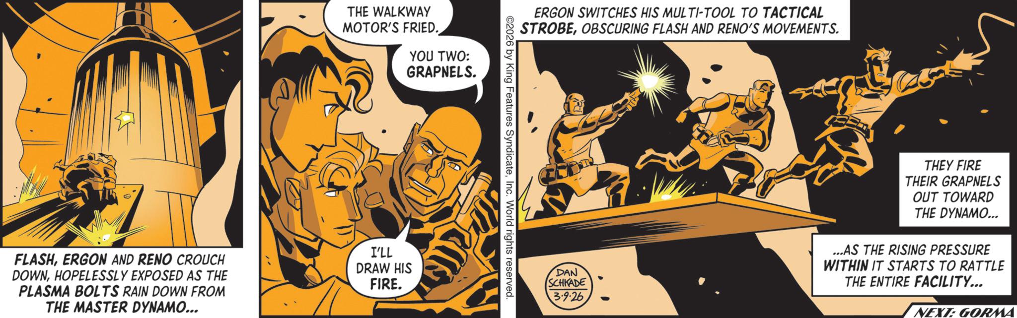 Animation OCR: THE WALKWAY MOTOR'S FRIED. YOU TWO: GRAPNELS. FLASHERGON AND RENO CROUCH DOWNHOPELESSLY EXPOSED AS THE PLASMA BOLTS RAIN DOWN FROM THE MASTER DYNAMO... I'LL DRAW HIS FIRE. ERGON SWITCHES HIS MULTI-TOOL TO TACTICAL STROBEOBSCURING FLASH AND RENO'S MOVEMENTS. ©2026 by King Features SyndicateInc. World rights reserved. DAN SCHKADE 3-9-26 THEY FIRE THEIR GRAPNELS OUT TOWARD THE DYNAMO... ...AS THE RISING PRESSURE WITHIN IT STARTS TO RATTLE THE ENTIRE FACILITY... NEXT: GORMA THE WALKWAY MOTOR'S FRIED . YOU TWO : GRAPNELS . FLASHERGON AND RENO CROUCH DOWNHOPELESSLY EXPOSED AS THE PLASMA BOLTS RAIN DOWN FROM THE MASTER DYNAMO ... I'LL DRAW HIS FIRE . ERGON SWITCHES HIS MULTI - TOOL TO TACTICAL STROBEOBSCURING FLASH AND RENO'S MOVEMENTS . © 2026 by King Features SyndicateInc. World rights reserved . DAN SCHKADE 3-9-26 THEY FIRE THEIR GRAPNELS OUT TOWARD THE DYNAMO ... ... AS THE RISING PRESSURE WITHIN IT STARTS TO RATTLE THE ENTIRE FACILITY ... NEXT : GORMA