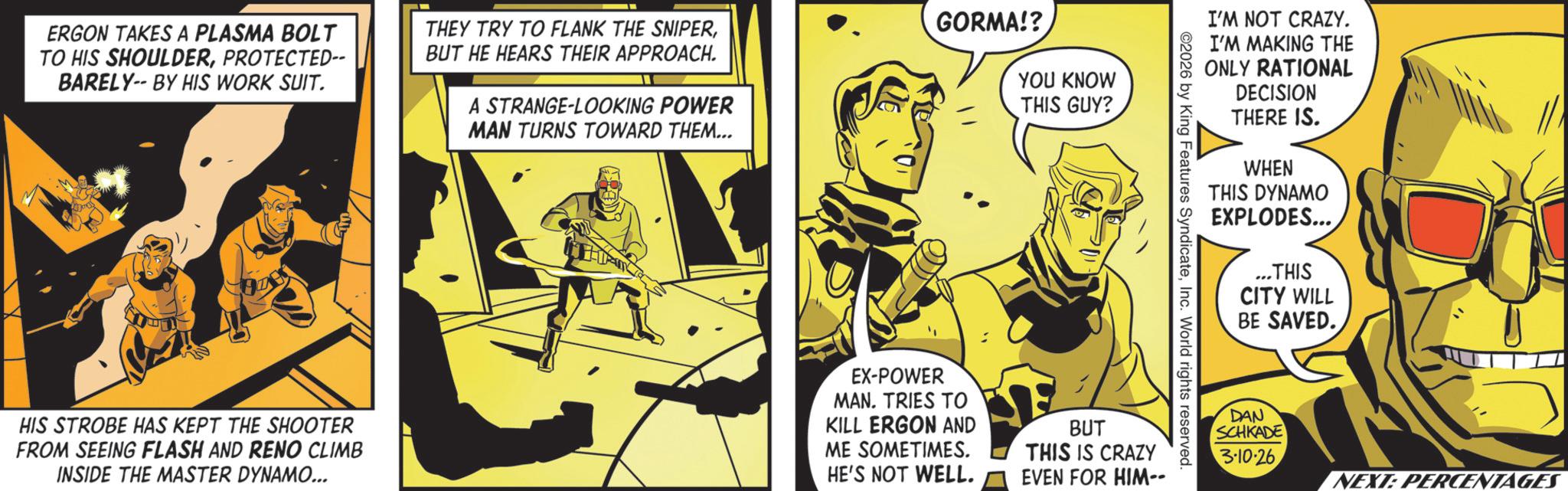 Publication OCR: ERGON TAKES A PLASMA BOLT TO HIS SHOULDERPROTECTED-- BARELY-- BY HIS WORK SUIT. THEY TRY TO FLANK THE SNIPERBUT HE HEARS THEIR APPROACH. A STRANGE-LOOKING POWER MAN TURNS TOWARD THEM... GORMA!? YOU KNOW THIS GUY? I'M NOT CRAZY. I'M MAKING THE ONLY RATIONAL DECISION THERE IS. WHEN THIS DYNAMO EXPLODES... THIS CITY WILL BE SAVED. ©2026 by King Features SyndicateInc. World rights reserved. HIS STROBE HAS KEPT THE SHOOTER FROM SEEING FLASH AND RENO CLIMB INSIDE THE MASTER DYNAMO... EX-POWER MAN. TRIES TO KILL ERGON AND ME SOMETIMES. HE'S NOT WELL. BUT THIS IS CRAZY EVEN FOR HIM-- DAN SCHKADE 3-10-26 NEXT: PERCENTAGES ERGON TAKES A PLASMA BOLT TO HIS SHOULDERPROTECTED-- BARELY-- BY HIS WORK SUIT . THEY TRY TO FLANK THE SNIPERBUT HE HEARS THEIR APPROACH . A STRANGE - LOOKING POWER MAN TURNS TOWARD THEM ... GORMA !? YOU KNOW THIS GUY ? I'M NOT CRAZY . I'M MAKING THE ONLY RATIONAL DECISION THERE IS . WHEN THIS DYNAMO EXPLODES ... THIS CITY WILL BE SAVED . © 2026 by King Features SyndicateInc. World rights reserved . HIS STROBE HAS KEPT THE SHOOTER FROM SEEING FLASH AND RENO CLIMB INSIDE THE MASTER DYNAMO ... EX - POWER MAN . TRIES TO KILL ERGON AND ME SOMETIMES . HE'S NOT WELL . BUT THIS IS CRAZY EVEN FOR HIM-- DAN SCHKADE 3-10-26 NEXT : PERCENTAGES