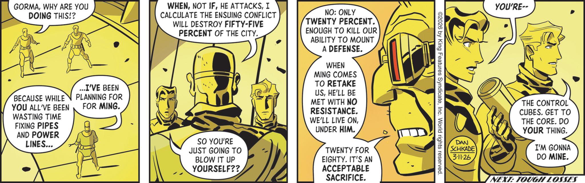 Animated cartoon OCR: GORMAWHY ARE YOU DOING THIS!? BECAUSE WHILE YOU ALL'VE BEEN WASTING TIME FIXING PIPES AND POWER LINES... ...I'VE BEEN PLANNING FOR FOR MING. WHENI CALCULATE THE ENSUING CONFLICT WILL DESTROY FIFTY-FIVE PERCENT OF THE CITY. SO YOU'RE JUST GOING TO BLOW IT UP YOURSELF?? NO: ONLY TWENTY PERCENT. ENOUGH TO KILL OUR ABILITY TO MOUNT A DEFENSE. WHEN MING COMES TO RETAKE USHE'LL BE MET WITH NO RESISTANCE. WE'LL LIVE ONUNDER HIM. TWENTY FOR EIGHTY. IT'S AN ACCEPTABLE SACRIFICE. YOU'RE-- 2026 by King Features SyndicateInc. World rights reserved. DAN SCHKADE 3-11-26 THE CONTROL CUBES. GET TO THE CORE. DO YOUR THING. I'M GONNA DO MINE. NEXT: TOUGH LOSSES GORMAWHY ARE YOU DOING THIS !? BECAUSE WHILE YOU ALL'VE BEEN WASTING TIME FIXING PIPES AND POWER LINES ... ... I'VE BEEN PLANNING FOR FOR MING . WHENNOT IFHE ATTACKSI CALCULATE THE ENSUING CONFLICT WILL DESTROY FIFTY - FIVE PERCENT OF THE CITY . SO YOU'RE JUST GOING TO BLOW IT UP YOURSELF ?? NO : ONLY TWENTY PERCENT . ENOUGH TO KILL OUR ABILITY TO MOUNT A DEFENSE . WHEN MING COMES TO RETAKE USHE'LL BE MET WITH NO RESISTANCE . WE'LL LIVE ONUNDER HIM . TWENTY FOR EIGHTY . IT'S AN ACCEPTABLE SACRIFICE . YOU'RE-- 2026 by King Features SyndicateInc. World rights reserved . DAN SCHKADE 3-11-26 THE CONTROL CUBES . GET TO THE CORE . DO YOUR THING . I'M GONNA DO MINE . NEXT : TOUGH LOSSES