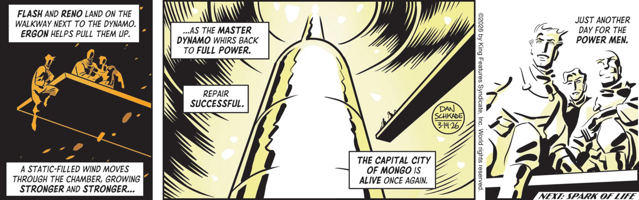 Animated cartoon OCR: FLASH AND RENO LAND ON THE WALKWAY NEXT TO THE DYNAMO. ERGON HELPS PULL THEM UP. ...AS THE MASTER DYNAMO WHIRS BACK TO FULL POWER. A STATIC-FILLED WIND MOVES THROUGH THE CHAMBERGROWING STRONGER AND STRONGER... REPAIR SUCCESSFUL. DAN SCHKADE THE CAPITAL CITY OF MONGO IS ALIVE ONCE AGAIN. 3.14.26 2026 by King Features SyndicateInc. World rights reserved. JUST ANOTHER DAY FOR THE POWER MEN. NEXT: SPARK OF LIFE FLASH AND RENO LAND ON THE WALKWAY NEXT TO THE DYNAMO . ERGON HELPS PULL THEM UP . ... AS THE MASTER DYNAMO WHIRS BACK TO FULL POWER . A STATIC - FILLED WIND MOVES THROUGH THE CHAMBERGROWING STRONGER AND STRONGER ... REPAIR SUCCESSFUL . DAN SCHKADE THE CAPITAL CITY OF MONGO IS ALIVE ONCE AGAIN . 3.14.26 2026 by King Features SyndicateInc. World rights reserved . JUST ANOTHER DAY FOR THE POWER MEN . NEXT : SPARK OF LIFE