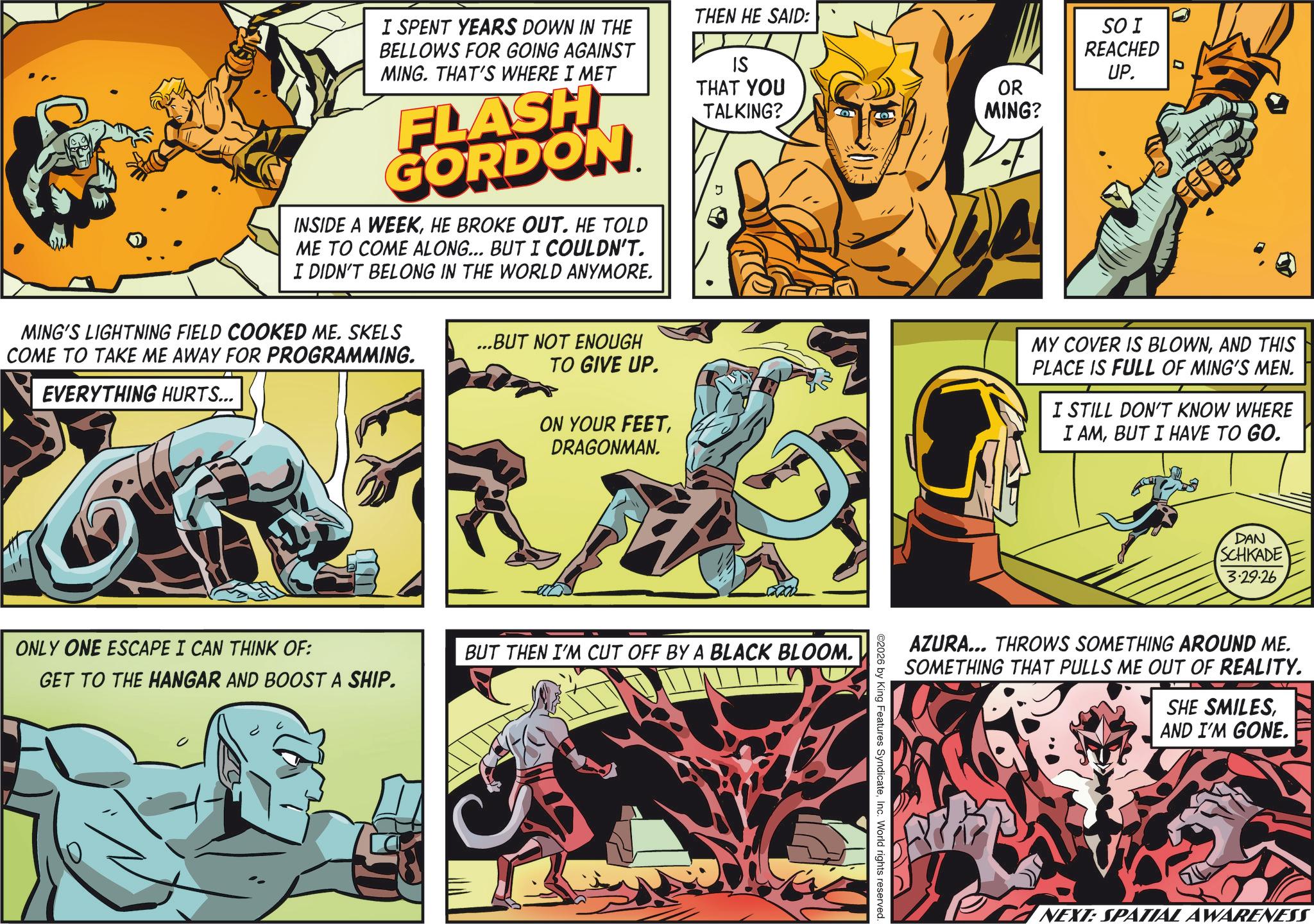 Animation OCR: I SPENT YEARS DOWN IN THE BELLOWS FOR GOING AGAINST MING. THAT'S WHERE I MET FLASH GORDON INSIDE A WEEKHE BROKE OUT. HE TOLD ME TO COME ALONG... BUT I COULDN'T. I DIDN'T BELONG IN THE WORLD ANYMORE. MING'S LIGHTNING FIELD COOKED ME. SKELS COME TO TAKE ME AWAY FOR PROGRAMMING. EVERYTHING HURTS... ...BUT NOT ENOUGH TO GIVE UP. ON YOUR FEETDRAGONMAN. THEN HE SAID: IS THAT YOU TALKING? OR MING? SO I REACHED UP. MY COVER IS BLOWNAND THIS PLACE IS FULL OF MING'S MEN. I STILL DON'T KNOW WHERE I AMBUT I HAVE TO GO. ONLY ONE ESCAPE I CAN THINK OF: GET TO THE HANGAR AND BOOST A SHIP. BUT THEN I'M CUT OFF BY A BLACK BLOOM. ©2026 by King Features SyndicateInc. World rights reserved. DAN SCHKADE 3.29.26 ? ?? _ AZURA... THROWS SOMETHING AROUND ME. SOMETHING THAT PULLS ME OUT OF REALITY. SHE SMILESAND I'M GONE. NEXT: SPATIAL AWARENESS I SPENT YEARS DOWN IN THE BELLOWS FOR GOING AGAINST MING . THAT'S WHERE I MET FLASH GORDON INSIDE A WEEKHE BROKE OUT . HE TOLD ME TO COME ALONG ... BUT I COULDN'T . I DIDN'T BELONG IN THE WORLD ANYMORE . MING'S LIGHTNING FIELD COOKED ME . SKELS COME TO TAKE ME AWAY FOR PROGRAMMING . EVERYTHING HURTS ... ... BUT NOT ENOUGH TO GIVE UP . ON YOUR FEETDRAGONMAN . THEN HE SAID : IS THAT YOU TALKING ? OR MING ? SO I REACHED UP . MY COVER IS BLOWNAND THIS PLACE IS FULL OF MING'S MEN . I STILL DON'T KNOW WHERE I AMBUT I HAVE TO GO . ONLY ONE ESCAPE I CAN THINK OF : GET TO THE HANGAR AND BOOST A SHIP . BUT THEN I'M CUT OFF BY A BLACK BLOOM . © 2026 by King Features SyndicateInc. World rights reserved . DAN SCHKADE 3.29.26 ? ?? _ AZURA ... THROWS SOMETHING AROUND ME . SOMETHING THAT PULLS ME OUT OF REALITY . SHE SMILESAND I'M GONE . NEXT : SPATIAL AWARENESS