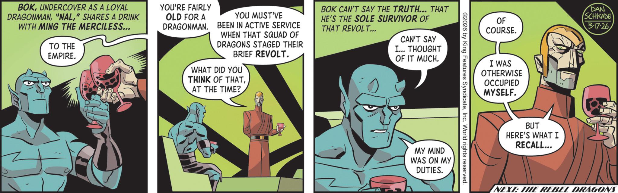 Publication OCR: BOKUNDERCOVER AS A LOYAL DRAGONMAN" SHARES A DRINK WITH MING THE MERCILESS... TO THE EMPIRE. YOU'RE FAIRLY OLD FOR A DRAGONMAN. YOU MUST'VE BEEN IN ACTIVE SERVICE WHEN THAT SQUAD OF DRAGONS STAGED THEIR BRIEF REVOLT. WHAT DID YOU THINK OF THATAT THE TIME? BOK CAN'T SAY THE TRUTH... THAT HE'S THE SOLE SURVIVOR OF THAT REVOLT... CAN'T SAY I... THOUGHT OF IT MUCH. OF COURSE. DAN SCHKADE 3.17.26 I WAS OTHERWISE OCCUPIED MYSELF. 2026 by King Features SyndicateInc. World rights reserved. MY MIND WAS ON MY DUTIES. BUT HERE'S WHAT I RECALL... NEXT: THE REBEL DRAGONS BOKUNDERCOVER AS A LOYAL DRAGONMAN" NAL" SHARES A DRINK WITH MING THE MERCILESS ... TO THE EMPIRE . YOU'RE FAIRLY OLD FOR A DRAGONMAN . YOU MUST'VE BEEN IN ACTIVE SERVICE WHEN THAT SQUAD OF DRAGONS STAGED THEIR BRIEF REVOLT . WHAT DID YOU THINK OF THATAT THE TIME ? BOK CAN'T SAY THE TRUTH ... THAT HE'S THE SOLE SURVIVOR OF THAT REVOLT ... CAN'T SAY I ... THOUGHT OF IT MUCH . OF COURSE . DAN SCHKADE 3.17.26 I WAS OTHERWISE OCCUPIED MYSELF . 2026 by King Features SyndicateInc. World rights reserved . MY MIND WAS ON MY DUTIES . BUT HERE'S WHAT I RECALL ... NEXT : THE REBEL DRAGONS