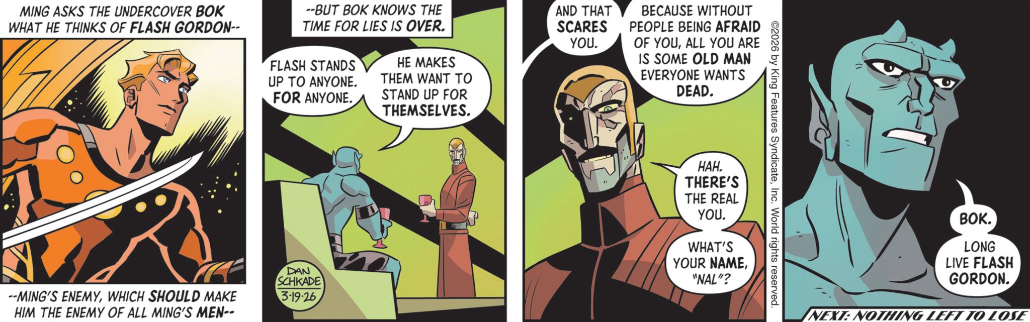 Publication OCR: MING ASKS THE UNDERCOVER BOK WHAT HE THINKS OF FLASH GORDON-- --BUT BOK KNOWS THE TIME FOR LIES IS OVER. FLASH STANDS UP TO ANYONE. FOR ANYONE. HE MAKES THEM WANT TO STAND UP FOR THEMSELVES. AND THAT SCARES YOU. BECAUSE WITHOUT PEOPLE BEING AFRAID OF YOUALL YOU ARE IS SOME OLD MAN EVERYONE WANTS DEAD. --MING'S ENEMYWHICH SHOULD MAKE HIM THE ENEMY OF ALL MING'S MEN-- DAN SCHKADE 3.19.26 2026 by King Features SyndicateInc. World rights reserved. ???. THERE'S THE REAL YOUWHAT'S YOUR NAME"NAL"? BOK. LONG LIVE FLASH GORDON. NEXT: NOTHING LEFT TO LOSE MING ASKS THE UNDERCOVER BOK WHAT HE THINKS OF FLASH GORDON-- --BUT BOK KNOWS THE TIME FOR LIES IS OVER . FLASH STANDS UP TO ANYONE . FOR ANYONE . HE MAKES THEM WANT TO STAND UP FOR THEMSELVES . AND THAT SCARES YOU . BECAUSE WITHOUT PEOPLE BEING AFRAID OF YOUALL YOU ARE IS SOME OLD MAN EVERYONE WANTS DEAD . --MING'S ENEMYWHICH SHOULD MAKE HIM THE ENEMY OF ALL MING'S MEN-- DAN SCHKADE 3.19.26 2026 by King Features SyndicateInc. World rights reserved . ??? . THERE'S THE REAL YOUWHAT'S YOUR NAME" NAL " ? BOK . LONG LIVE FLASH GORDON . NEXT : NOTHING LEFT TO LOSE