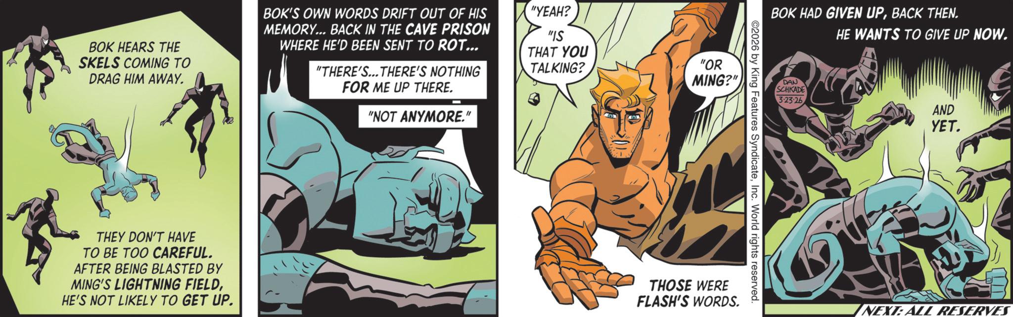 Hero OCR: BOK HEARS THE SKELS COMING TO DRAG HIM AWAY. THEY DON'T HAVE TO BE TOO CAREFUL. AFTER BEING BLASTED BY MING'S LIGHTNING FIELDHE'S NOT LIKELY TO GET UP. "IS THAT YOU TALKING? "OR MING?" BOK'S OWN WORDS DRIFT OUT OF HIS MEMORY... BACK IN THE CAVE PRISON WHERE HE'D BEEN SENT TO ROT... "THERE'S... THERE'S NOTHING FOR ME UP THERE. "NOT ANYMORE." "YEAH? BOK HAD GIVEN UPBACK THEN. ©2026 by King Features SyndicateInc. World rights reserved. THOSE WERE FLASH'S WORDS. DAN SCHKADE 3.23-26 HE WANTS TO GIVE UP NOW. AND YET. NEXT: ALL RESERVES BOK HEARS THE SKELS COMING TO DRAG HIM AWAY . THEY DON'T HAVE TO BE TOO CAREFUL . AFTER BEING BLASTED BY MING'S LIGHTNING FIELDHE'S NOT LIKELY TO GET UP . " IS THAT YOU TALKING ? " OR MING ? " BOK'S OWN WORDS DRIFT OUT OF HIS MEMORY ... BACK IN THE CAVE PRISON WHERE HE'D BEEN SENT TO ROT ... " THERE'S ... THERE'S NOTHING FOR ME UP THERE . " NOT ANYMORE . " " YEAH ? BOK HAD GIVEN UPBACK THEN . © 2026 by King Features SyndicateInc. World rights reserved . THOSE WERE FLASH'S WORDS . DAN SCHKADE 3.23-26 HE WANTS TO GIVE UP NOW . AND YET . NEXT : ALL RESERVES