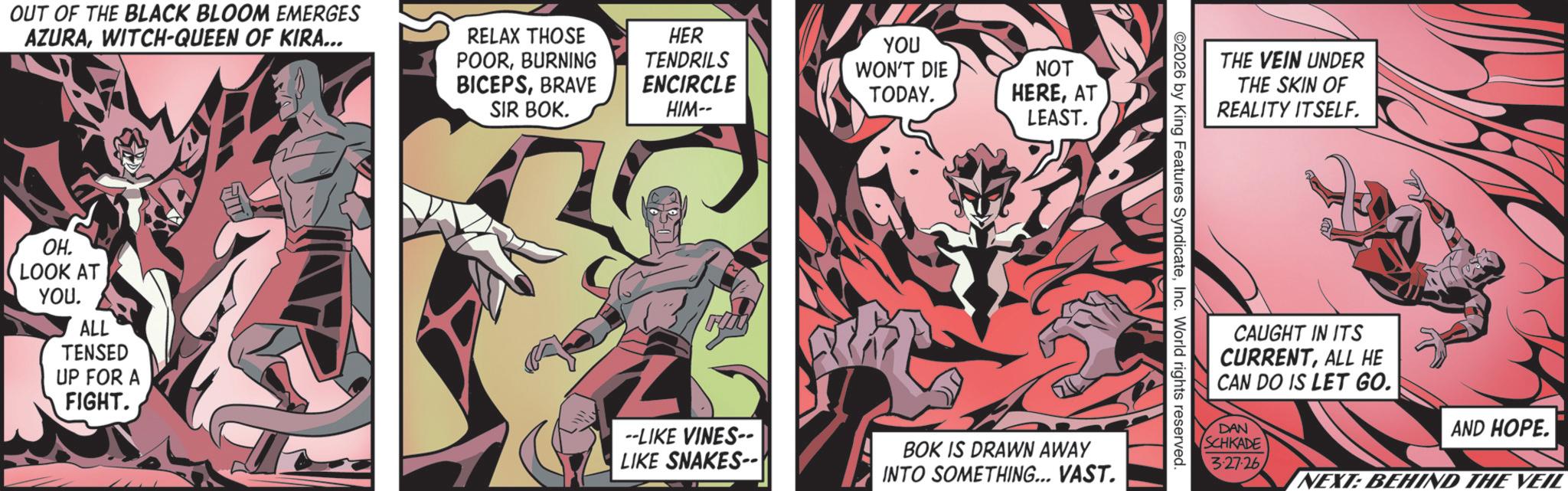 Publication OCR: OUT OF THE BLACK BLOOM EMERGES AZURAWITCH-QUEEN OF KIRA... RELAX THOSE POORBURNING BICEPSBRAVE SIR BOK. OH. LOOK AT YOU. ALL TENSED UP FOR A FIGHT. HER TENDRILS YOU WON'T DIE NOT ENCIRCLE TODAY. HIM-- HEREAT LEAST. F --LIKE VINES-- LIKE SNAKES-- BOK IS DRAWN AWAY INTO SOMETHING... VAST. THE VEIN UNDER THE SKIN OF REALITY ITSELF. 2026 by King Features SyndicateInc. World rights reserved. CAUGHT IN ITS CURRENTALL HE CAN DO IS LET GO. DAN SCHKADE 327-26 AND HOPE. NEXT: BEHIND THE VEIL OUT OF THE BLACK BLOOM EMERGES AZURAWITCH - QUEEN OF KIRA ... RELAX THOSE POORBURNING BICEPSBRAVE SIR BOK . OH . LOOK AT YOU . ALL TENSED UP FOR A FIGHT . HER TENDRILS YOU WON'T DIE NOT ENCIRCLE TODAY . HIM-- HEREAT LEAST . F --LIKE VINES-- LIKE SNAKES-- BOK IS DRAWN AWAY INTO SOMETHING ... VAST . THE VEIN UNDER THE SKIN OF REALITY ITSELF . 2026 by King Features SyndicateInc. World rights reserved . CAUGHT IN ITS CURRENTALL HE CAN DO IS LET GO . DAN SCHKADE 327-26 AND HOPE . NEXT : BEHIND THE VEIL