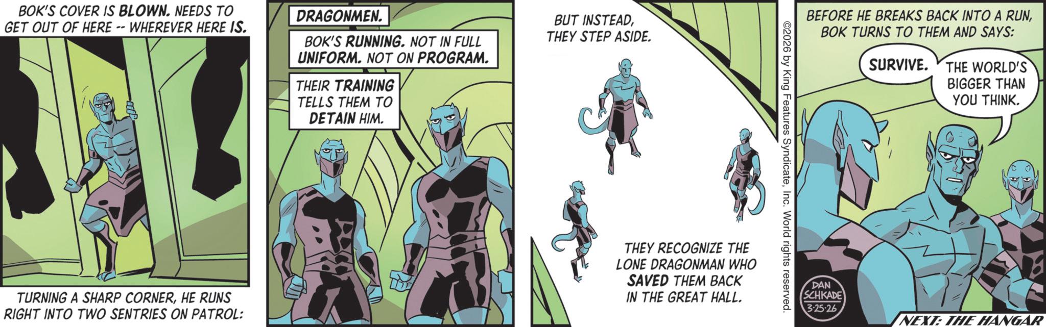 Animated cartoon OCR: BOK'S COVER IS BLOWN. NEEDS TO GET OUT OF HERE -- WHEREVER HERE IS. DRAGONMEN. BOK'S RUNNING. NOT IN FULL UNIFORM. NOT ON PROGRAM. THEIR TRAINING TELLS THEM TO DETAIN HIM. BUT INSTEADTHEY STEP ASIDE. TURNING A SHARP CORNERHE RUNS RIGHT INTO TWO SENTRIES ON PATROL: BEFORE HE BREAKS BACK INTO A RUNBOK TURNS TO THEM AND SAYS: ©2026 by King Features SyndicateInc. World rights reserved. THEY RECOGNIZE THE LONE DRAGONMAN WHO SAVED THEM BACK IN THE GREAT HALL. SURVIVE. THE WORLD'S BIGGER THAN YOU THINK. DAN SCHKADE 325-26 NEXT: THE HANGAR BOK'S COVER IS BLOWN . NEEDS TO GET OUT OF HERE -- WHEREVER HERE IS . DRAGONMEN . BOK'S RUNNING . NOT IN FULL UNIFORM . NOT ON PROGRAM . THEIR TRAINING TELLS THEM TO DETAIN HIM . BUT INSTEADTHEY STEP ASIDE . TURNING A SHARP CORNERHE RUNS RIGHT INTO TWO SENTRIES ON PATROL : BEFORE HE BREAKS BACK INTO A RUNBOK TURNS TO THEM AND SAYS : © 2026 by King Features SyndicateInc. World rights reserved . THEY RECOGNIZE THE LONE DRAGONMAN WHO SAVED THEM BACK IN THE GREAT HALL . SURVIVE . THE WORLD'S BIGGER THAN YOU THINK . DAN SCHKADE 325-26 NEXT : THE HANGAR