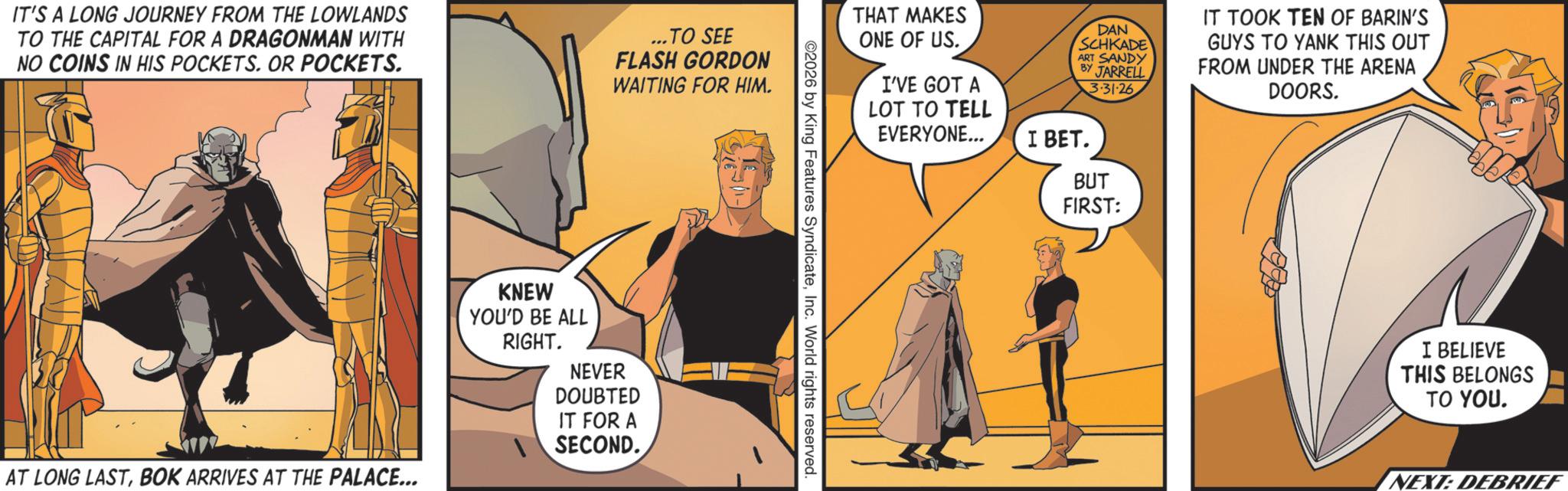 Comic book OCR: IT'S A LONG JOURNEY FROM THE LOWLANDS TO THE CAPITAL FOR A DRAGONMAN WITH NO COINS IN HIS POCKETS. OR POCKETS. ...TO SEE FLASH GORDON WAITING FOR HIM. AT LONG LASTBOK ARRIVES AT THE PALACE... KNEW YOU'D BE ALL RIGHT. NEVER DOUBTED IT FOR A SECOND.. THAT MAKES ONE OF US. I'VE GOT A LOT TO TELL EVERYONE... DAN SCHKADE ART SANDY BY JARRELL I BET. 3·31·26 BUT FIRST: IT TOOK TEN OF BARIN'S GUYS TO YANK THIS OUT FROM UNDER THE ARENA DOORS. ©2026 by King Features SyndicateInc. World rights reserved. I BELIEVE THIS BELONGS TO YOU. NEXT: DEBRIEF IT'S A LONG JOURNEY FROM THE LOWLANDS TO THE CAPITAL FOR A DRAGONMAN WITH NO COINS IN HIS POCKETS . OR POCKETS . ... TO SEE FLASH GORDON WAITING FOR HIM . AT LONG LASTBOK ARRIVES AT THE PALACE ... KNEW YOU'D BE ALL RIGHT . NEVER DOUBTED IT FOR A SECOND .. THAT MAKES ONE OF US . I'VE GOT A LOT TO TELL EVERYONE ... DAN SCHKADE ART SANDY BY JARRELL I BET . 3 · 31 · 26 BUT FIRST : IT TOOK TEN OF BARIN'S GUYS TO YANK THIS OUT FROM UNDER THE ARENA DOORS . © 2026 by King Features SyndicateInc. World rights reserved . I BELIEVE THIS BELONGS TO YOU . NEXT : DEBRIEF