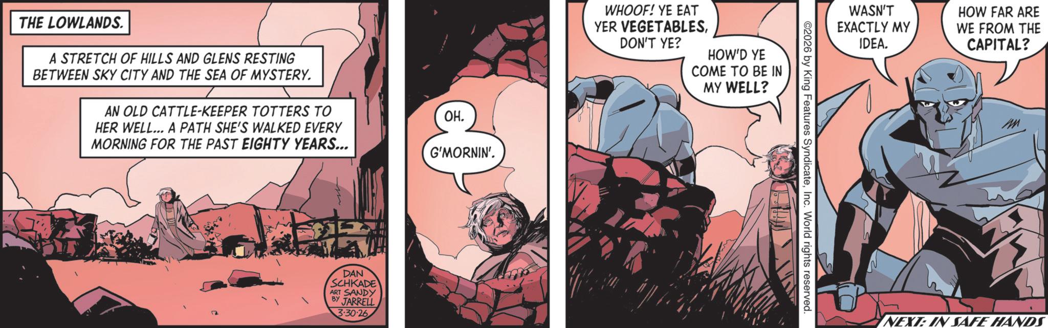 Animated cartoon OCR: THE LOWLANDS. A STRETCH OF HILLS AND GLENS RESTING BETWEEN SKY CITY AND THE SEA OF MYSTERY. AN OLD CATTLE-KEEPER TOTTERS TO HER WELL... A PATH SHE'S WALKED EVERY MORNING FOR THE PAST EIGHTY YEARS... ??. G'MORNIN'. DAN SCHKADE ART SANDY BY JARRELL 3-30-26 WHOOF! YE EAT YER VEGETABLESDON'T YE? HOW'D YE COME TO BE IN MY WELL? WASN'T EXACTLY MY ©2026 by King Features SyndicateInc. World rights reserved. IDEA. HOW FAR ARE WE FROM THE CAPITAL? NEXT: IN SAFE HANDS THE LOWLANDS . A STRETCH OF HILLS AND GLENS RESTING BETWEEN SKY CITY AND THE SEA OF MYSTERY . AN OLD CATTLE - KEEPER TOTTERS TO HER WELL ... A PATH SHE'S WALKED EVERY MORNING FOR THE PAST EIGHTY YEARS ... ?? . G'MORNIN ' . DAN SCHKADE ART SANDY BY JARRELL 3-30-26 WHOOF ! YE EAT YER VEGETABLESDON'T YE ? HOW'D YE COME TO BE IN MY WELL ? WASN'T EXACTLY MY © 2026 by King Features SyndicateInc. World rights reserved . IDEA . HOW FAR ARE WE FROM THE CAPITAL ? NEXT : IN SAFE HANDS