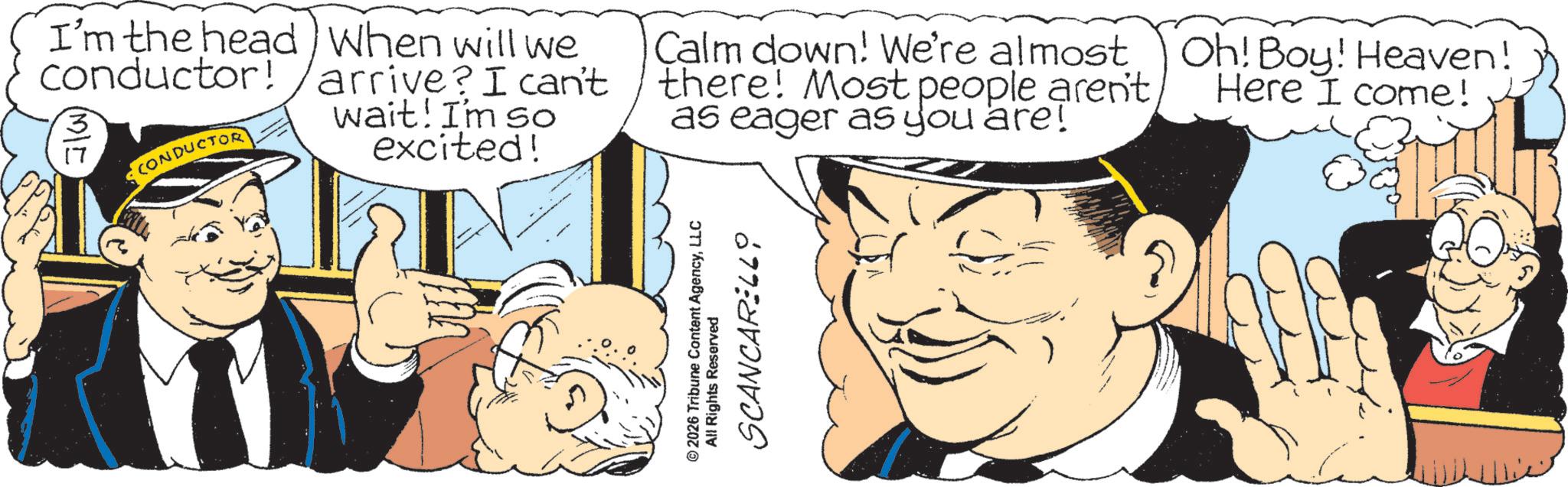 Comic book OCR: I'm the head When will we conductor! arrive? I can't CONDUCTOR wait! I'm so excited! Calm down! We're almost there! Most people aren't as eager as you are! Oh! Boy! Heaven! Here I come! © 2026 Tribune Content AgencyLLC All Rights Reserved SCANCARELL0 I'm the head When will we conductor ! arrive ? I can't CONDUCTOR wait ! I'm so excited ! Calm down ! We're almost there ! Most people aren't as eager as you are ! Oh ! Boy ! Heaven ! Here I come ! © 2026 Tribune Content AgencyLLC All Rights Reserved SCANCARELL0