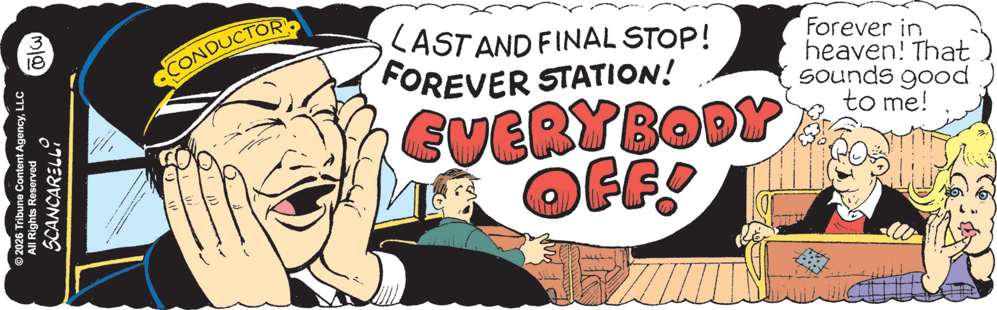 Publication OCR: 310 © 2026 Tribune Content AgencyLLC All Rights Reserved SCANCARELLY CONDUCTOR LAST AND FINAL STOP! FOREVER STATION! EVERYBODY MLE OFF! Forever in heaven! That sounds good to me! M 310 © 2026 Tribune Content AgencyLLC All Rights Reserved SCANCARELLY CONDUCTOR LAST AND FINAL STOP ! FOREVER STATION ! EVERYBODY MLE OFF ! Forever in heaven ! That sounds good to me ! M
