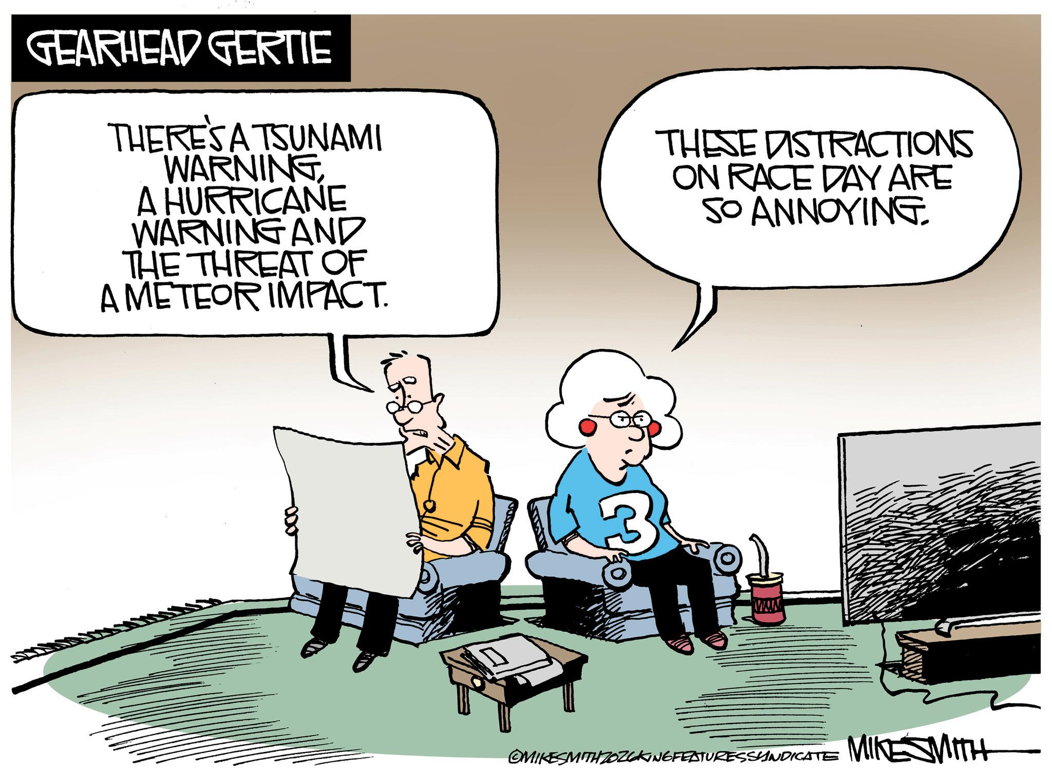 Comics OCR: GEARHEAD GERTIE THERE'S A TSUNAMI WARNING A HURRICANE WARNING AND THE THREAT OF A METEOR IMPACT. THESE DISTRACTIONS ON RACE DAY ARE SO ANNOYING OMIKESMITH ZOZCKING FEATURESSYNDICATE MIKE SMITH GEARHEAD GERTIE THERE'S A TSUNAMI WARNING A HURRICANE WARNING AND THE THREAT OF A METEOR IMPACT . THESE DISTRACTIONS ON RACE DAY ARE SO ANNOYING OMIKESMITH ZOZCKING FEATURESSYNDICATE MIKE SMITH