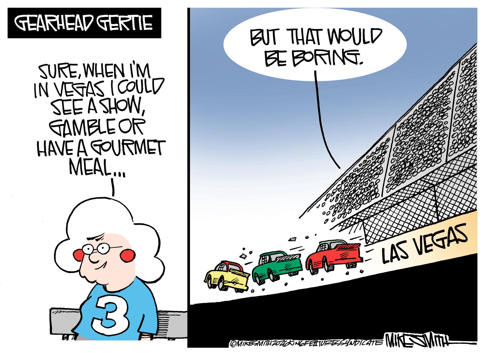 Kit car OCR: GEARHEAD GERTIE SUREWHEN I'M IN VEGAS I COULD SEE A SHOWGAMBLE OR HAVE A GOURMET MEAL... BUT THAT WOULD BE BORING. LAS VEGAS 3 (OMIKESMITH 2026KING FEATURESS INDICATE MIKE Mitt GEARHEAD GERTIE SUREWHEN I'M IN VEGAS I COULD SEE A SHOWGAMBLE OR HAVE A GOURMET MEAL ... BUT THAT WOULD BE BORING . LAS VEGAS 3 ( OMIKESMITH 2026KING FEATURESS INDICATE MIKE Mitt
