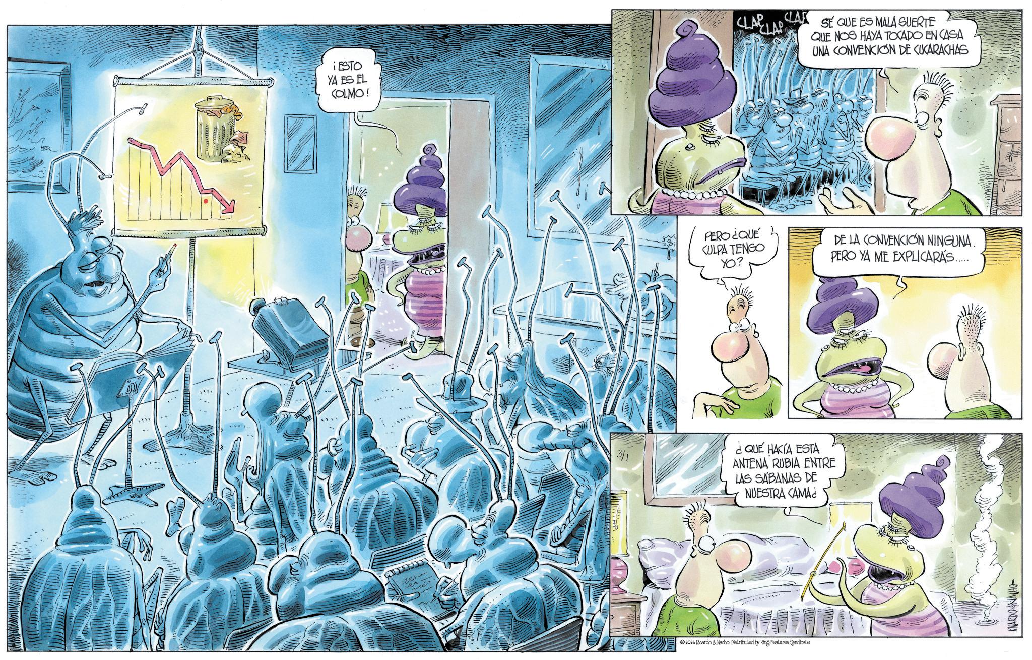 Comic book OCR: 99 ESTO YA ES EL COLMO! CLARLA CLAR SE QUE ES MALA SUERTE QUE NOS HAYA TOCADO EN CASA UNA CONVENCION DE CUKARACHAS PERO ¿QUE CULPA TENGO YO? DE LA CONVENCION NINGUNA. PERO YA ME EXPLICARÁS...... 3/1 ¿QUÉ HACIA ESTA ANTENA RUBIA ENTRE LAS SABANAS DE NUESTRA CAMA¿ 2026 Ricardo & Nacho. Distributed by King Features Syndicate RICARDO & NACH 99 ESTO YA ES EL COLMO ! CLARLA CLAR SE QUE ES MALA SUERTE QUE NOS HAYA TOCADO EN CASA UNA CONVENCION DE CUKARACHAS PERO ¿ QUE CULPA TENGO YO ? DE LA CONVENCION NINGUNA . PERO YA ME EXPLICARÁS ...... 3/1 ¿ QUÉ HACIA ESTA ANTENA RUBIA ENTRE LAS SABANAS DE NUESTRA CAMA¿ 2026 Ricardo & Nacho . Distributed by King Features Syndicate RICARDO & NACH