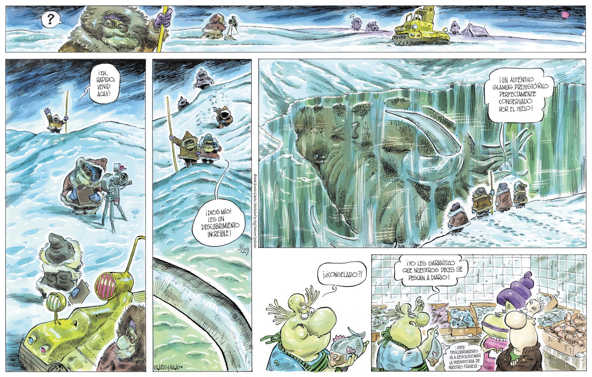 Comics OCR: ? iEHVENID AQUÍ! RICARDO&NACHO IDIOS MÍO! IES UN DESCUBRIMIENTO INCREÍBLE! 2026 Ricardo & Nacho Distributed by King Features Syndicate 3/29 j¿CONGELADO?! ¡YO LES GARANTIZO QUE NUESTROS PECES SE PESCAN A DIARIO! ¡UN AUTÉNTICO GLAMUG PREHISTÓRICO PERFECTAMENTE CONSERVADO POR EL HIELO! ESTE DESCUBRIMIENTO VA A REVOLUCIONAR LA PREHISTORIA DE NUESTRO PLANETA! ? iEHVENID AQUÍ ! RICARDO & NACHO IDIOS MÍO ! IES UN DESCUBRIMIENTO INCREÍBLE ! 2026 Ricardo & Nacho Distributed by King Features Syndicate 3/29 j¿CONGELADO ?! ¡ YO LES GARANTIZO QUE NUESTROS PECES SE PESCAN A DIARIO ! ¡ UN AUTÉNTICO GLAMUG PREHISTÓRICO PERFECTAMENTE CONSERVADO POR EL HIELO ! ESTE DESCUBRIMIENTO VA A REVOLUCIONAR LA PREHISTORIA DE NUESTRO PLANETA !