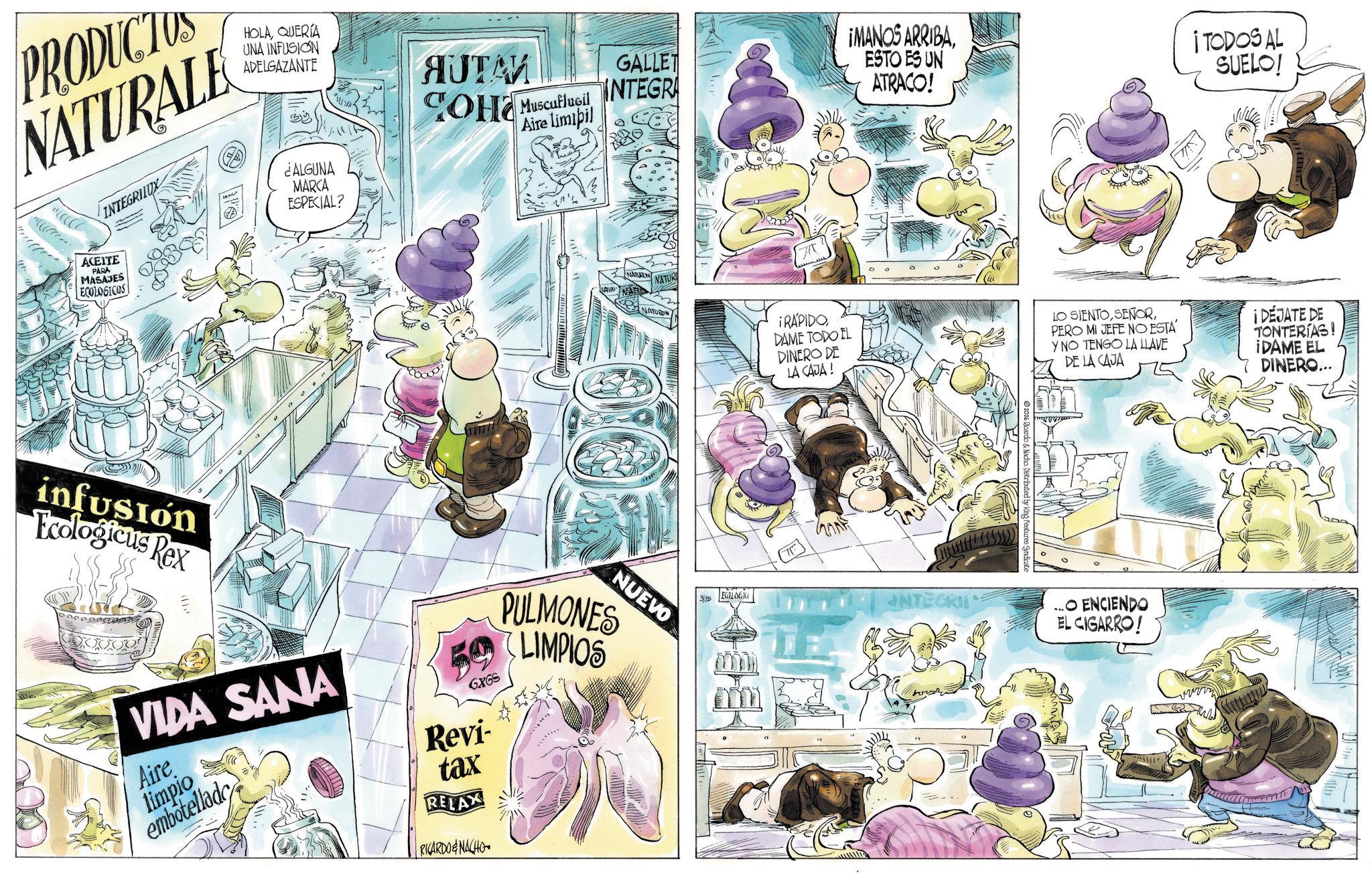 Comic book OCR: GALLET INTEGRA PRODUCTUS NATURALE HOLAQUERIA UNA INFUSION ADELGAZANTE INTEGRILUX ACEITE PARA MASAJES ECOLOGICOS By ¿ALGUNA MARCA ESPECIAL? AUTAM ???? Muscuflugil Aire limipil infusión Ecologicus Rex ????. NATURON VATUR ¡MANOS ARRIBAESTO ES UN ATRACO! ¡TODOS AL SUELO! NATURO ¡RÁPIDODAME TODO EL DINERO DE LA CAJA ! NUEVO VIDA SANA Aire limpio embotellade GXGS Revi- tax RELAX RICARDO&NACHO PULMONES LIMPIOS 3/25 ECOLOG INTEGRI ©2016 Ricardo & Nacho. Distributed by King Features Syndicate LO SIENTOPERO MI JEFE NO ESTA Y NO TENGO LA LILLAVE DE LA CAJA ¡ DÉJATE DE TONTERIAS! ¡DAME EL DINERO... O ENCIENDO EL CIGARRO! GALLET INTEGRA PRODUCTUS NATURALE HOLAQUERIA UNA INFUSION ADELGAZANTE INTEGRILUX ACEITE PARA MASAJES ECOLOGICOS By ¿ ALGUNA MARCA ESPECIAL ? AUTAM ???? Muscuflugil Aire limipil infusión Ecologicus Rex ???? . NATURON VATUR ¡ MANOS ARRIBAESTO ES UN ATRACO ! ¡ TODOS AL SUELO ! NATURO ¡ RÁPIDODAME TODO EL DINERO DE LA CAJA ! NUEVO VIDA SANA Aire limpio embotellade GXGS Revi- tax RELAX RICARDO & NACHO PULMONES LIMPIOS 3/25 ECOLOG INTEGRI © 2016 Ricardo & Nacho . Distributed by King Features Syndicate LO SIENTOPERO MI JEFE NO ESTA Y NO TENGO LA LILLAVE DE LA CAJA ¡ DÉJATE DE TONTERIAS ! ¡ DAME EL DINERO ... O ENCIENDO EL CIGARRO !
