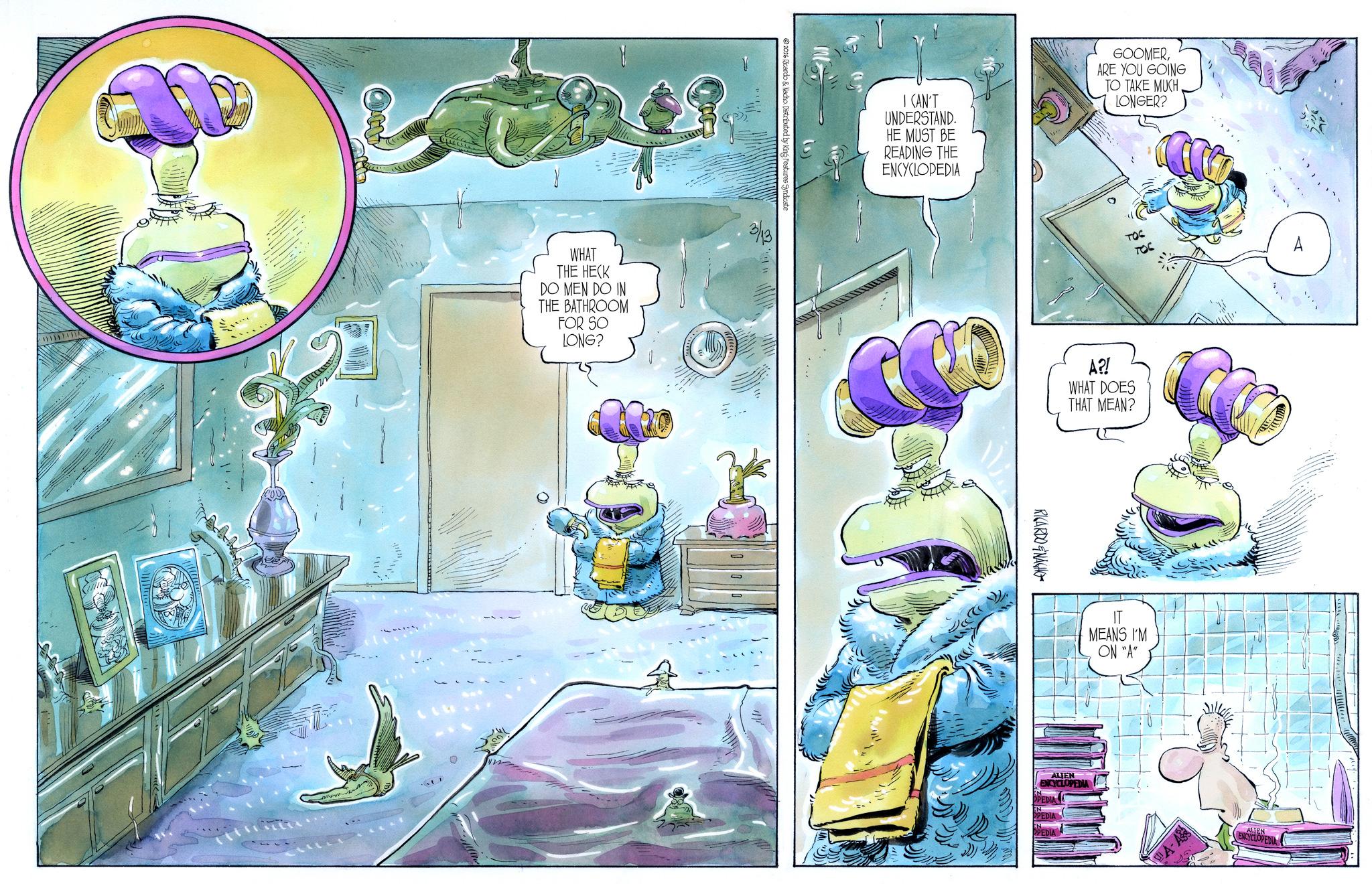 Fiction OCR: Ot 2026 Ricardo & Nacho Distributed by King Features Syndicate WHAT THE HECK DO MEN DO IN THE BATHROOM FOR SO LONG? 3/13 O O I CAN'T UNDERSTAND. HE MUST BE READING THE ENCYCLOPEDIA GOOMERARE YOU GOING TO TAKE MUCH LONGER? A?! WHAT DOES THAT MEAN? RICARDONACHO IT MEANS I'M ON "A" ALIEN ENCYCLOPEDIA A-AS ALIEN ENCYCLOPEDIA Ot 2026 Ricardo & Nacho Distributed by King Features Syndicate WHAT THE HECK DO MEN DO IN THE BATHROOM FOR SO LONG ? 3/13 O O I CAN'T UNDERSTAND . HE MUST BE READING THE ENCYCLOPEDIA GOOMERARE YOU GOING TO TAKE MUCH LONGER ? A ?! WHAT DOES THAT MEAN ? RICARDONACHO IT MEANS I'M ON " A " ALIEN ENCYCLOPEDIA A - AS ALIEN ENCYCLOPEDIA