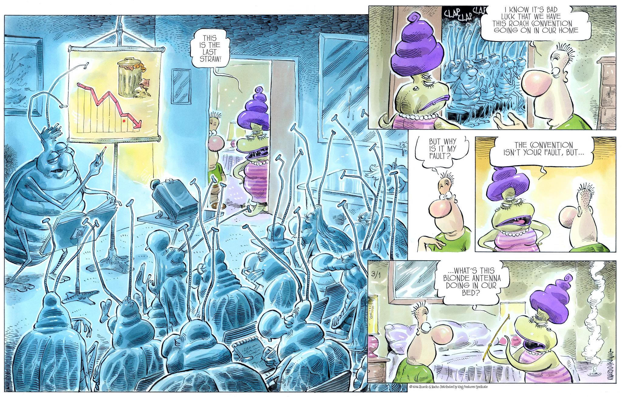 Comic book OCR: THIS IS THE LAST STRAW! 3/1 CLARLA CLAR I KNOW IT'S BAD LUCK THAT WE HAVE THIS ROACH CONVENTION GOING ON IN OUR HOME BUT WHY IS IT MY FAULT?THE CONVENTION ISN'T YOUR FAULTBUT... ...WHAT'S THIS BLONDE ANTENNA DOING IN OUR BED? 2026 Ricardo & Nacho. Distributed by King Features Syndicate RICARDO & NACH THIS IS THE LAST STRAW ! 3/1 CLARLA CLAR I KNOW IT'S BAD LUCK THAT WE HAVE THIS ROACH CONVENTION GOING ON IN OUR HOME BUT WHY IS IT MY FAULT ?THE CONVENTION ISN'T YOUR FAULTBUT ... ... WHAT'S THIS BLONDE ANTENNA DOING IN OUR BED ? 2026 Ricardo & Nacho . Distributed by King Features Syndicate RICARDO & NACH