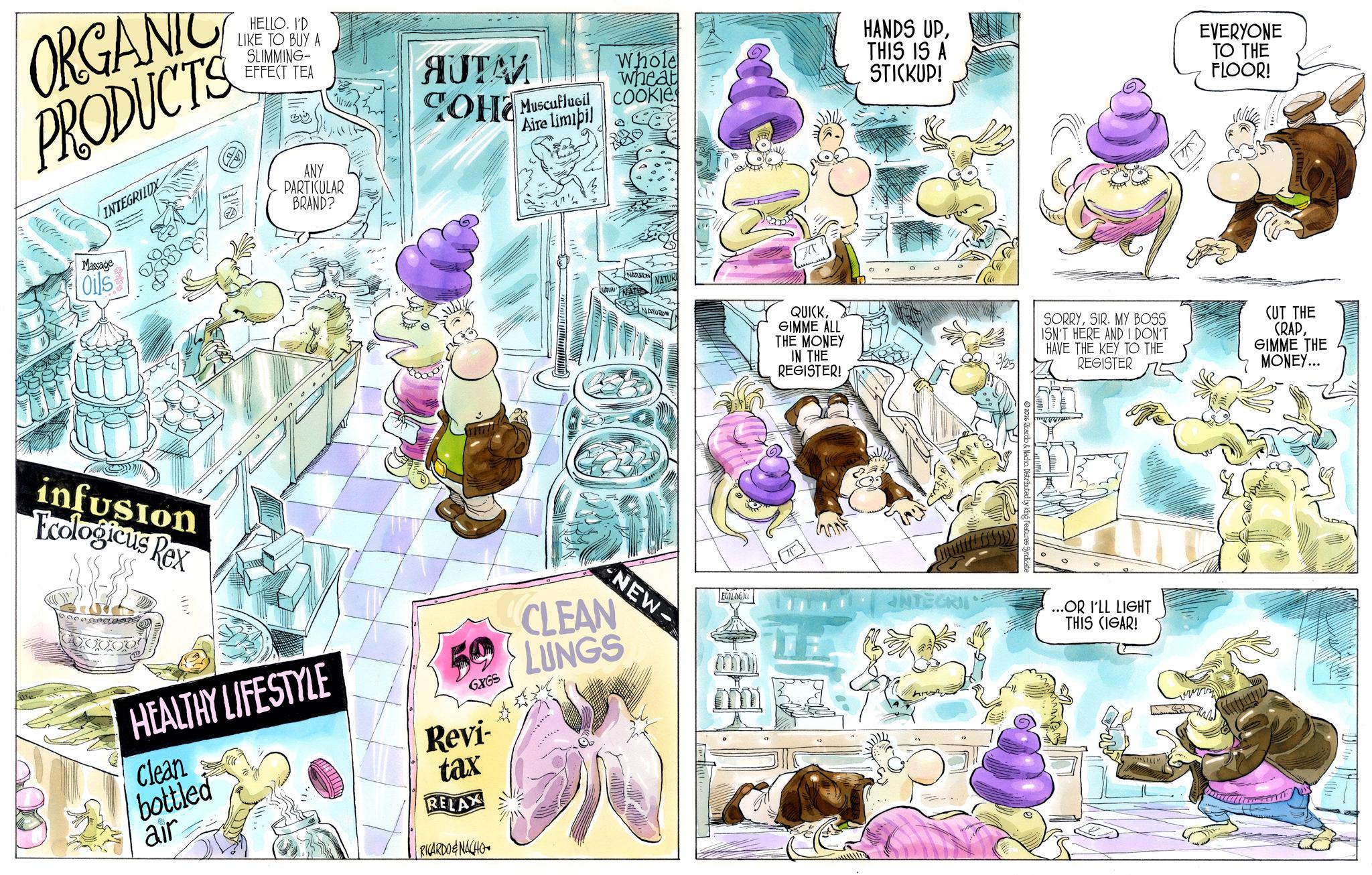 Comic book OCR: ORGANIC PRODUCTS HELLO. I'D LIKE TO BUY A SLIMMING- EFFECT TEA INTEGRILUX By ANY PARTICULAR BRAND? AUTA? ???? Muscuflugil Aire limipil Whole wheat COOKIE Massage Oils infusion Ecologicus Rex HEALTHY LIFESTYLE Clean bottled air GX65 Revi- tax RELAX RICARDO&NACHO HANDS UPTHIS IS A STICKUP! EVERYONE TO THE FLOOR! NATURON NATUR NATURO QUICKGIMME ALL THE MONEY IN THE REGISTER! SORRYSIR. MY BOSS ISN'T HERE AND I DON'T HAVE THE KEY TO THE REGISTER (UT THE (RAPGIMME THE MONEY... NEW CLEAN LUNGS ECOLOGICO INTEGRI 2026 Ricardo & Nacho. Distributed by King Features Syndicate ...OR I'LL LIGHT THIS (IGAR! ORGANIC PRODUCTS HELLO . I'D LIKE TO BUY A SLIMMING- EFFECT TEA INTEGRILUX By ANY PARTICULAR BRAND ? AUTA? ???? Muscuflugil Aire limipil Whole wheat COOKIE Massage Oils infusion Ecologicus Rex HEALTHY LIFESTYLE Clean bottled air GX65 Revi- tax RELAX RICARDO & NACHO HANDS UPTHIS IS A STICKUP ! EVERYONE TO THE FLOOR ! NATURON NATUR NATURO QUICKGIMME ALL THE MONEY IN THE REGISTER ! SORRYSIR . MY BOSS ISN'T HERE AND I DON'T HAVE THE KEY TO THE REGISTER ( UT THE ( RAPGIMME THE MONEY ... NEW CLEAN LUNGS ECOLOGICO INTEGRI 2026 Ricardo & Nacho . Distributed by King Features Syndicate ... OR I'LL LIGHT THIS ( IGAR !