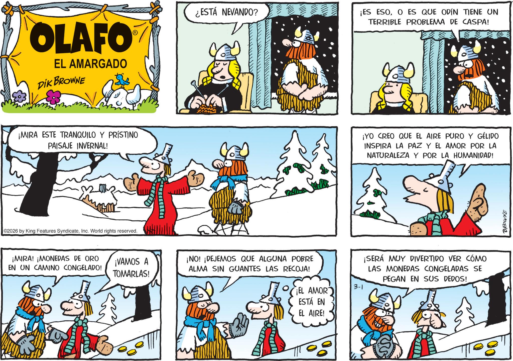 Illustration OCR: OLAFO EL AMARGADO DIK BROWNE ¿ESTÁ NEVANDO? ¡ES ESOO ES QUE ODÍN TIENE UN TERRIBLE PROBLEMA DE CASPA! ¡MIRA ESTE TRANQUILO Y PRÍSTINO PAISAJE INVERNAL! ¡YO CREO QUE EL AIRE PURO Y GÉLIDO INSPIRA LA PAZ Y EL AMOR POR LA NATURALEZA Y POR LA HUMANIDAD! 02026 by King Features SyndicateInc. World rights reserved. ¡MIRA! ¡MONEDAS DE ORO EN UN CAMINO CONGELADO! ¡VAMOS A TOMARLAS! ¡NO! ¡DEJEMOS QUE ALGUNA POBRE ALMA SIN GUANTES LAS RECOJA! EL AMOR ESTÁ EN EL AIRE! 3-1 ¡SERÁ MUY DIVERTIDO VER CÓMO LAS MONEDAS CONGELADAS SE PEGAN EN SUS DEDOS! BROWNE OLAFO EL AMARGADO DIK BROWNE ¿ ESTÁ NEVANDO ? ¡ ES ESOO ES QUE ODÍN TIENE UN TERRIBLE PROBLEMA DE CASPA ! ¡ MIRA ESTE TRANQUILO Y PRÍSTINO PAISAJE INVERNAL ! ¡ YO CREO QUE EL AIRE PURO Y GÉLIDO INSPIRA LA PAZ Y EL AMOR POR LA NATURALEZA Y POR LA HUMANIDAD ! 02026 by King Features SyndicateInc. World rights reserved . ¡ MIRA ! ¡ MONEDAS DE ORO EN UN CAMINO CONGELADO ! ¡ VAMOS A TOMARLAS ! ¡ NO ! ¡ DEJEMOS QUE ALGUNA POBRE ALMA SIN GUANTES LAS RECOJA ! EL AMOR ESTÁ EN EL AIRE ! 3-1 ¡ SERÁ MUY DIVERTIDO VER CÓMO LAS MONEDAS CONGELADAS SE PEGAN EN SUS DEDOS ! BROWNE