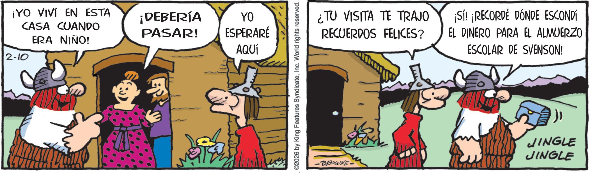 Humour OCR: ¡YO VIVÍ EN ESTA CASA CUANDO ERA NIÑO! 2-10 ¡DEBERÍA YO PASAR! ESPERARÉ AQUÍ 2026 by King Features SyndicateInc. World rights reserved. ¿TU VISITA TE TRAJO RECUERDOS FELICES? ¡Sí! ¡RECORDÉ DÓNDE ESCONDÍ EL DINERO PARA EL ALMUERZO ESCOLAR DE SVENSON! •BROWNE JINGLE JINGLE ¡ YO VIVÍ EN ESTA CASA CUANDO ERA NIÑO ! 2-10 ¡ DEBERÍA YO PASAR ! ESPERARÉ AQUÍ 2026 by King Features SyndicateInc. World rights reserved . ¿ TU VISITA TE TRAJO RECUERDOS FELICES ? ¡ Sí ! ¡ RECORDÉ DÓNDE ESCONDÍ EL DINERO PARA EL ALMUERZO ESCOLAR DE SVENSON ! • BROWNE JINGLE JINGLE
