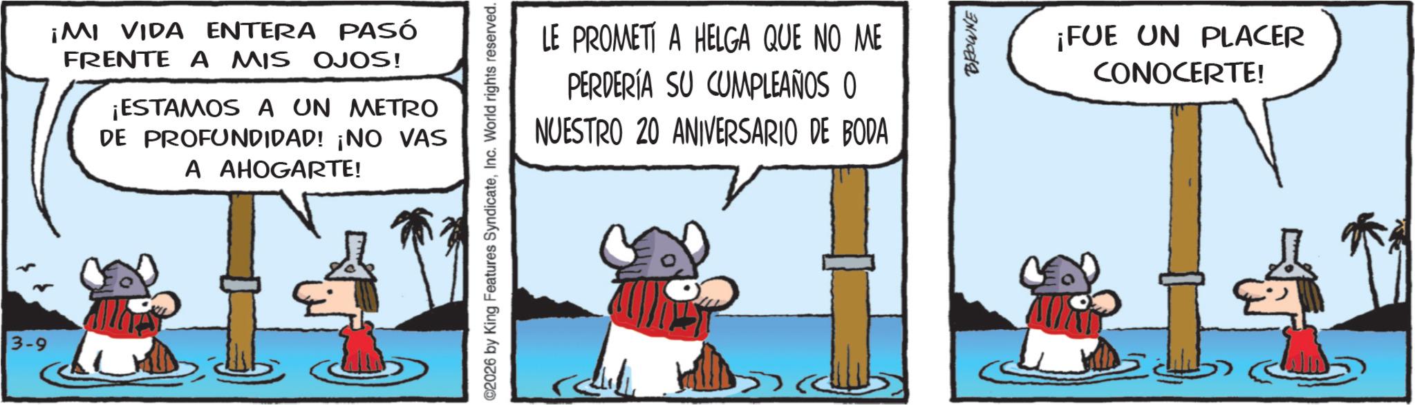 Horse OCR: 3-9 ¡MI VIDA ENTERA PASÓ FRENTE A MIS OJOS! ¡ESTAMOS A UN METRO DE PROFUNDIDAD! ¡NO VAS A AHOGARTE! LE PROMETI A HELGA QUE NO ME PERDERÍA SU CUMPLEAÑOS O NUESTRO 20 ANIVERSARIO DE BODA 02026 by King Features SyndicateInc. World rights reserved. BROWNE ¡FUE UN PLACER CONOCERTE! 3-9 ¡ MI VIDA ENTERA PASÓ FRENTE A MIS OJOS ! ¡ ESTAMOS A UN METRO DE PROFUNDIDAD ! ¡ NO VAS A AHOGARTE ! LE PROMETI A HELGA QUE NO ME PERDERÍA SU CUMPLEAÑOS O NUESTRO 20 ANIVERSARIO DE BODA 02026 by King Features SyndicateInc. World rights reserved . BROWNE ¡ FUE UN PLACER CONOCERTE !