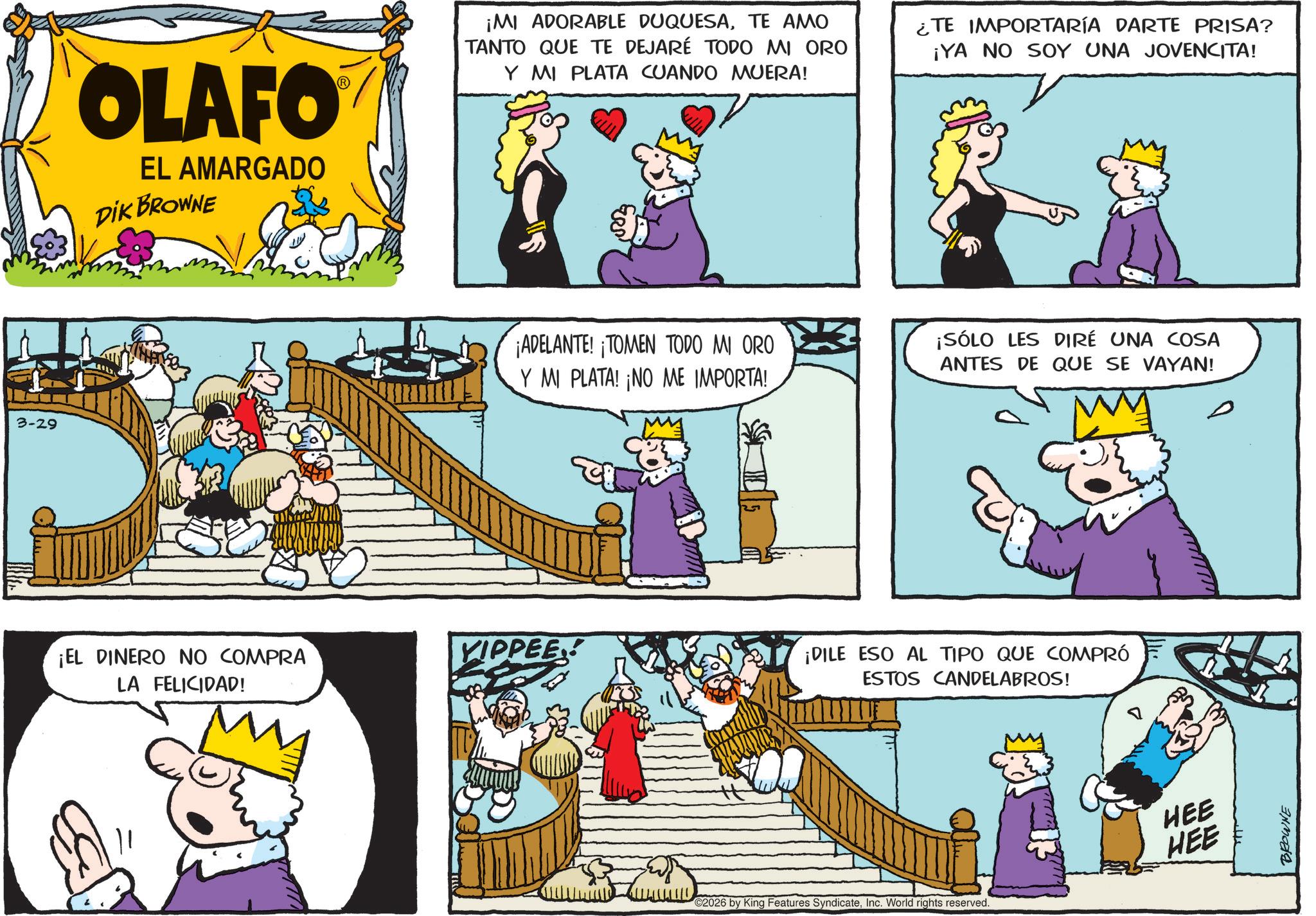 Graphics OCR: 3-29 OLAFO EL AMARGADO DIK BROWNE ¡EL DINERO NO COMPRA LA FELICIDAD! ¡MI ADORABLE DUQUESATE AMO TANTO QUE TE DEJARÉ TODO MI ORO Y MI PLATA CUANDO MUERA! ¿TE IMPORTARÍA DARTE PRISA? ¡YA NO SOY UNA JOVENCITA! ¡ADELANTE! ¡TOMEN TODO MI ORO ¡SÓLO LES DIRÉ UNA COSA ANTES DE QUE SE VAYAN! Y MI PLATA! ¡NO ME IMPORTA! YIPPEE! G ¡DILE ESO AL TIPO QUE COMPRÓ ESTOS CANDELABROS! ©2026 by King Features SyndicateInc. World rights reserved. HEE HEE BROWNE 3-29 OLAFO EL AMARGADO DIK BROWNE ¡ EL DINERO NO COMPRA LA FELICIDAD ! ¡ MI ADORABLE DUQUESATE AMO TANTO QUE TE DEJARÉ TODO MI ORO Y MI PLATA CUANDO MUERA ! ¿ TE IMPORTARÍA DARTE PRISA ? ¡ YA NO SOY UNA JOVENCITA ! ¡ ADELANTE ! ¡ TOMEN TODO MI ORO ¡ SÓLO LES DIRÉ UNA COSA ANTES DE QUE SE VAYAN ! Y MI PLATA ! ¡ NO ME IMPORTA ! YIPPEE ! G ¡ DILE ESO AL TIPO QUE COMPRÓ ESTOS CANDELABROS ! © 2026 by King Features SyndicateInc. World rights reserved . HEE HEE BROWNE