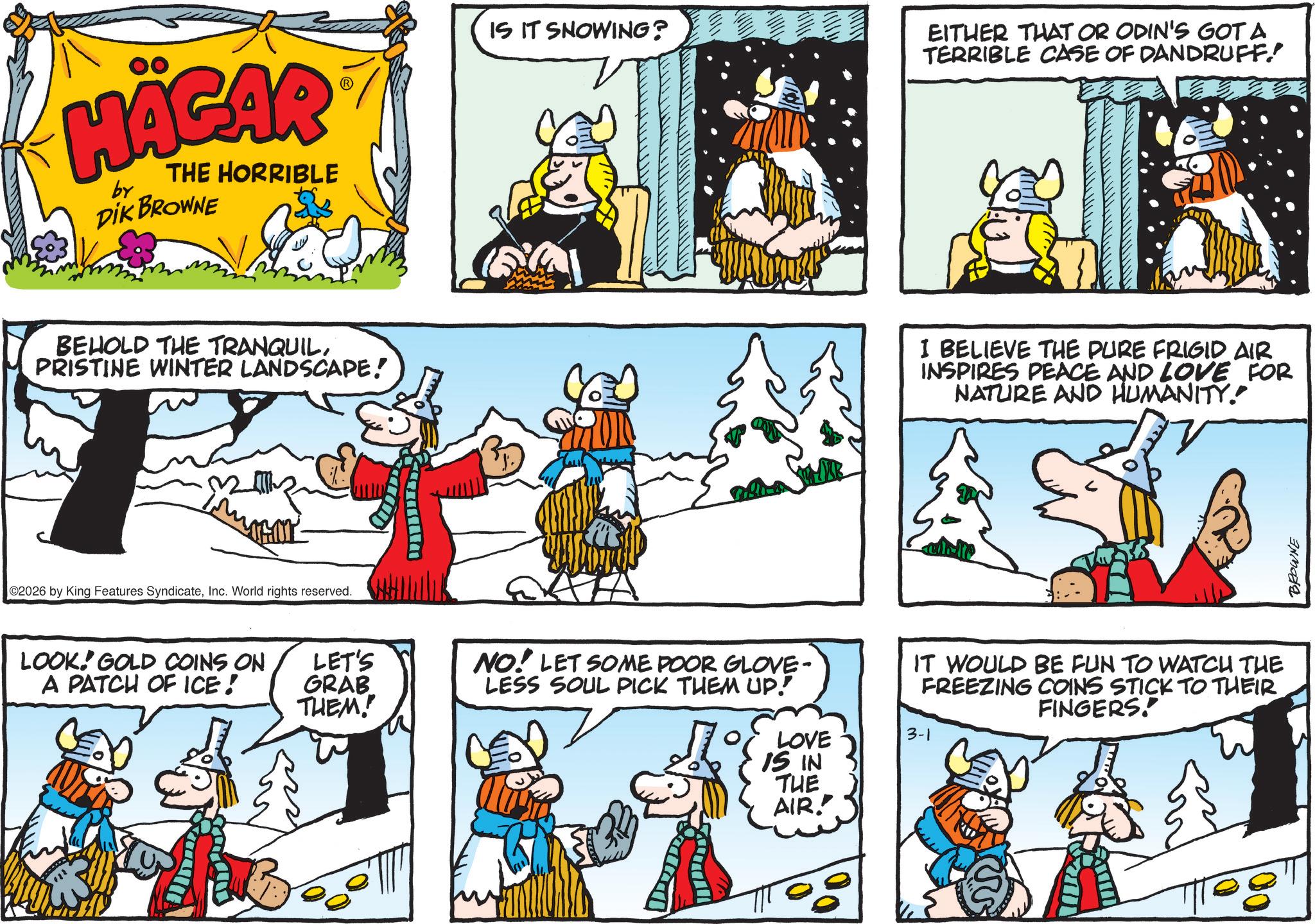 Working animal OCR: HÄGAR by THE HORRIBLE DIK BROWNE BEHOLD THE TRANQUILPRISTINE WINTER LANDSCAPE! ?? ©2026 by King Features SyndicateInc. World rights reserved. LOOK! GOLD COINS ON A PATCH OF ICE! LET'S GRAB THEM! www IS IT SNOWING? EITHER THAT OR ODIN'S GOT A TERRIBLE CASE OF DANDRUFF! I BELIEVE THE PURE FRIGID AIR INSPIRES PEACE AND LOVE FOR NATURE AND HUMANITY. NO! LET SOME POOR GLOVE- LESS SOUL PICK THEM UP! IT WOULD BE FUN TO WATCH THE FREEZING COINS STICK TO THEIR FINGERS! 3-1 LOVE 15 IN THE AIR! BROWNE HÄGAR by THE HORRIBLE DIK BROWNE BEHOLD THE TRANQUILPRISTINE WINTER LANDSCAPE ! ?? © 2026 by King Features SyndicateInc. World rights reserved . LOOK ! GOLD COINS ON A PATCH OF ICE ! LET'S GRAB THEM ! www IS IT SNOWING ? EITHER THAT OR ODIN'S GOT A TERRIBLE CASE OF DANDRUFF ! I BELIEVE THE PURE FRIGID AIR INSPIRES PEACE AND LOVE FOR NATURE AND HUMANITY . NO ! LET SOME POOR GLOVE- LESS SOUL PICK THEM UP ! IT WOULD BE FUN TO WATCH THE FREEZING COINS STICK TO THEIR FINGERS ! 3-1 LOVE 15 IN THE AIR ! BROWNE