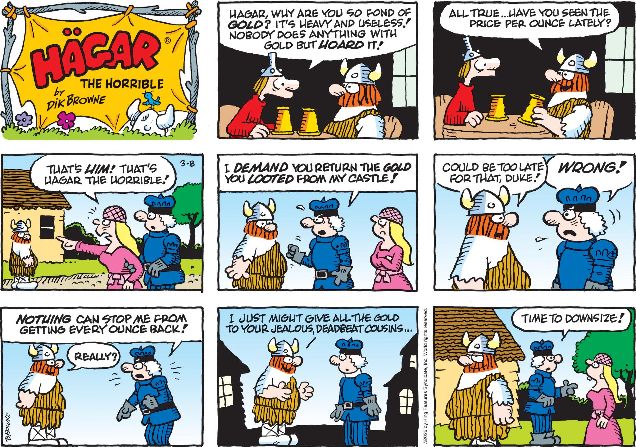 Animation OCR: BROWNE HÄGAR by THE HORRIBLE DIK BROWNE THAT'S HIM! THAT'S HAGAR THE HORRIBLE. HAGARWHY ARE YOU SO FOND OF GOLD? IT'S HEAVY AND USELESS. NOBODY DOES ANYTHING WITH GOLD BUT HOARD IT! ALL TRUE...HAVE YOU SEEN THE PRICE PER OUNCE LATELY? 3-8 I DEMAND YOU RETURN THE GOLD YOU LOOTED FROM MY CASTLE! " D ? NOTHING CAN STOP ME FROM GETTING EVERY OUNCE BACK! REALLY? na I JUST MIGHT GIVE ALL THE GOLD TO YOUR JEALOUSDEADBEAT COUSINS... arr 17 ©2026 by King Features SyndicateInc. World rights reserved. COULD BE TOO LATE WRONG! FOR THATDUKE. TIME TO DOWNSIZE! BROWNE HÄGAR by THE HORRIBLE DIK BROWNE THAT'S HIM ! THAT'S HAGAR THE HORRIBLE . HAGARWHY ARE YOU SO FOND OF GOLD ? IT'S HEAVY AND USELESS . NOBODY DOES ANYTHING WITH GOLD BUT HOARD IT ! ALL TRUE ... HAVE YOU SEEN THE PRICE PER OUNCE LATELY ? 3-8 I DEMAND YOU RETURN THE GOLD YOU LOOTED FROM MY CASTLE ! " D ? NOTHING CAN STOP ME FROM GETTING EVERY OUNCE BACK ! REALLY ? na I JUST MIGHT GIVE ALL THE GOLD TO YOUR JEALOUSDEADBEAT COUSINS ... arr 17 © 2026 by King Features SyndicateInc. World rights reserved . COULD BE TOO LATE WRONG ! FOR THATDUKE . TIME TO DOWNSIZE !