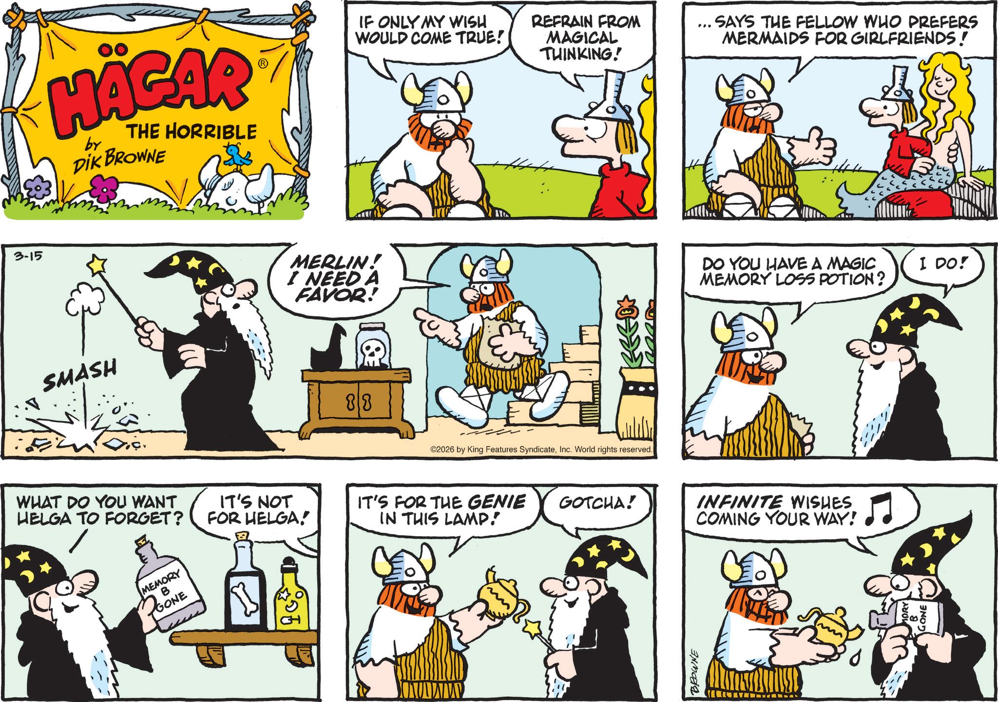 Graphics OCR: 3-15 HÄGAR by THE HORRIBLE DIK BROWNE SMASH ? WHAT DO YOU WANT HELGA TO FORGET? MEMORY B IT'S NOT FOR HELGA! GONE MERLIN! I NEED A FAVOR! 88 IF ONLY MY WISH WOULD COME TRUE!! REFRAIN FROM MAGICAL THINKING! ©2026 by King Features SyndicateInc. World rights reserved. " SAYS THE FELLOW WHO PREFERS MERMAIDS FOR GIRLFRIENDS! DO YOU HAVE A MAGIC MEMORY LOSS POTION? I DO! IT'S FOR THE GENIE IN THIS LAMP! GOTCHA! INFINITE WISHES. COMING YOUR WAY! BROWNE 3-15 HÄGAR by THE HORRIBLE DIK BROWNE SMASH ? WHAT DO YOU WANT HELGA TO FORGET ? MEMORY B IT'S NOT FOR HELGA ! GONE MERLIN ! I NEED A FAVOR ! 88 IF ONLY MY WISH WOULD COME TRUE !! REFRAIN FROM MAGICAL THINKING ! © 2026 by King Features SyndicateInc. World rights reserved . " SAYS THE FELLOW WHO PREFERS MERMAIDS FOR GIRLFRIENDS ! DO YOU HAVE A MAGIC MEMORY LOSS POTION ? I DO ! IT'S FOR THE GENIE IN THIS LAMP ! GOTCHA ! INFINITE WISHES . COMING YOUR WAY ! BROWNE