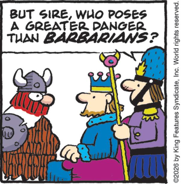 Comics OCR: ??? BUT SIREWHO POSES A GREATER DANGER THAN BARBARIANS? ©2026 by King Features SyndicateInc. World rights reserved. ??? BUT SIREWHO POSES A GREATER DANGER THAN BARBARIANS ? © 2026 by King Features SyndicateInc. World rights reserved .