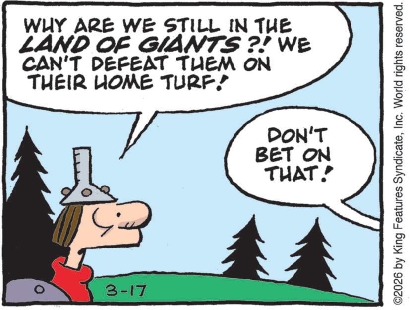 Animated cartoon OCR: WHY ARE WE STILL IN THE LAND OF GIANTS?! WE CAN'T DEFEAT THEM ON THEIR HOME TURF! 3-17 DON'T BET ON THAT! ©2026 by King Features SyndicateInc. World rights reserved. WHY ARE WE STILL IN THE LAND OF GIANTS ?! WE CAN'T DEFEAT THEM ON THEIR HOME TURF ! 3-17 DON'T BET ON THAT ! © 2026 by King Features SyndicateInc. World rights reserved .