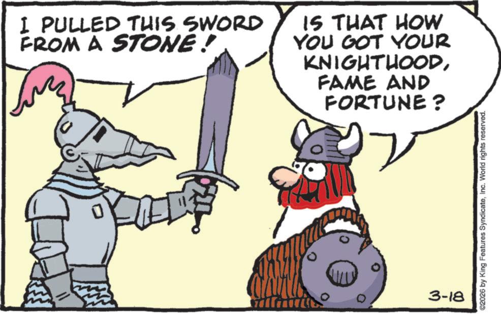 Animated cartoon OCR: I PULLED THIS SWORD FROM A STONE! IS THAT HOW YOU GOT YOUR KNIGHTHOODFAME AND FORTUNE? 3-18 ©2026 by King Features SyndicateInc. World rights reserved. I PULLED THIS SWORD FROM A STONE ! IS THAT HOW YOU GOT YOUR KNIGHTHOODFAME AND FORTUNE ? 3-18 © 2026 by King Features SyndicateInc. World rights reserved .