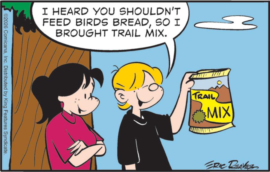 Animated cartoon OCR: I HEARD YOU SHOULDN'T FEED BIRDS BREADSO I BROUGHT TRAIL MIX. ©2026 ComicanaInc. Distributed by King Features Syndicate. TRAIL MIX ERIC REAVES I HEARD YOU SHOULDN'T FEED BIRDS BREADSO I BROUGHT TRAIL MIX . © 2026 ComicanaInc. Distributed by King Features Syndicate . TRAIL MIX ERIC REAVES