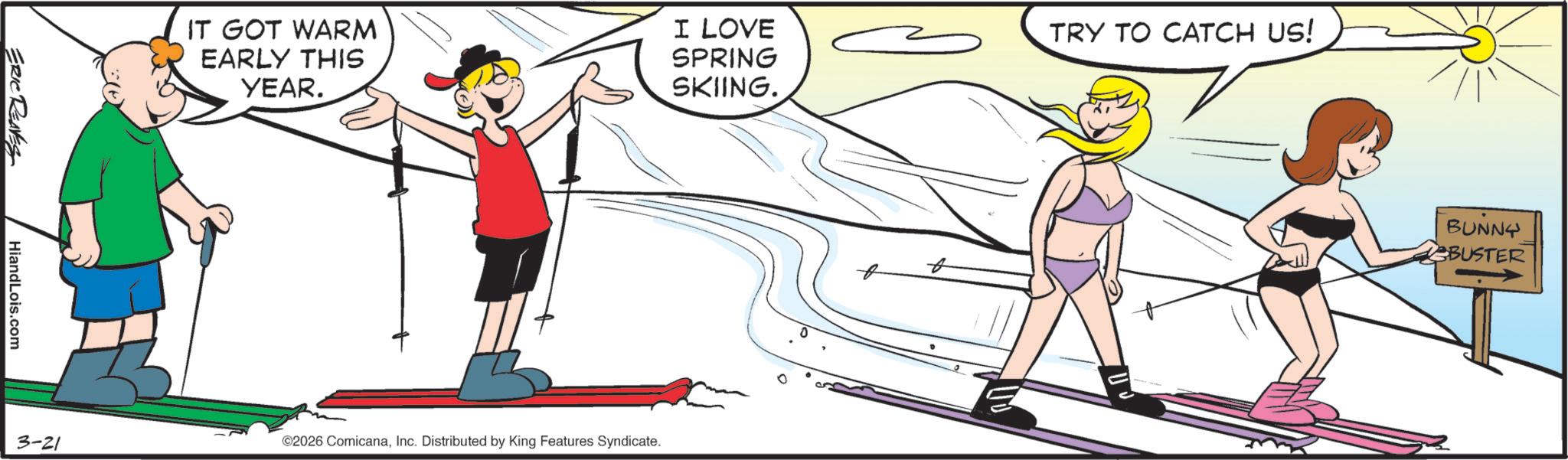 Balance OCR: ERIC REAVES HiandLois.com IT GOT WARM EARLY THIS YEAR. I LOVE SPRING SKIING. 3-21 ©2026 ComicanaInc. Distributed by King Features Syndicate. t TRY TO CATCH US! BUNNY BUSTER ERIC REAVES HiandLois.com IT GOT WARM EARLY THIS YEAR . I LOVE SPRING SKIING . 3-21 © 2026 ComicanaInc. Distributed by King Features Syndicate . t TRY TO CATCH US ! BUNNY BUSTER