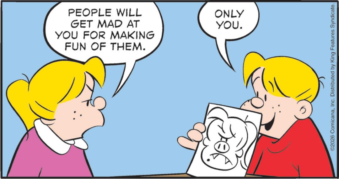 Fiction OCR: YOU FOR MAKING FUN OF THEM. PEOPLE WILL GET MAD AT ONLY YOU. ©2026 ComicanaInc. Distributed by King Features Syndicate. YOU FOR MAKING FUN OF THEM . PEOPLE WILL GET MAD AT ONLY YOU . © 2026 ComicanaInc. Distributed by King Features Syndicate .