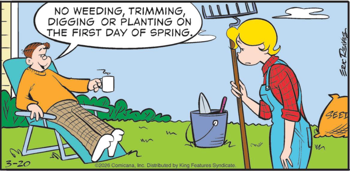 Animated cartoon OCR: NO WEEDINGDIGGING OR PLANTING ON THE FIRST DAY OF SPRING. m 3-20 ©2026 ComicanaInc. Distributed by King Features Syndicate. m SEET ERIC REAVES NO WEEDINGDIGGING OR PLANTING ON THE FIRST DAY OF SPRING . m 3-20 © 2026 ComicanaInc. Distributed by King Features Syndicate . m SEET ERIC REAVES