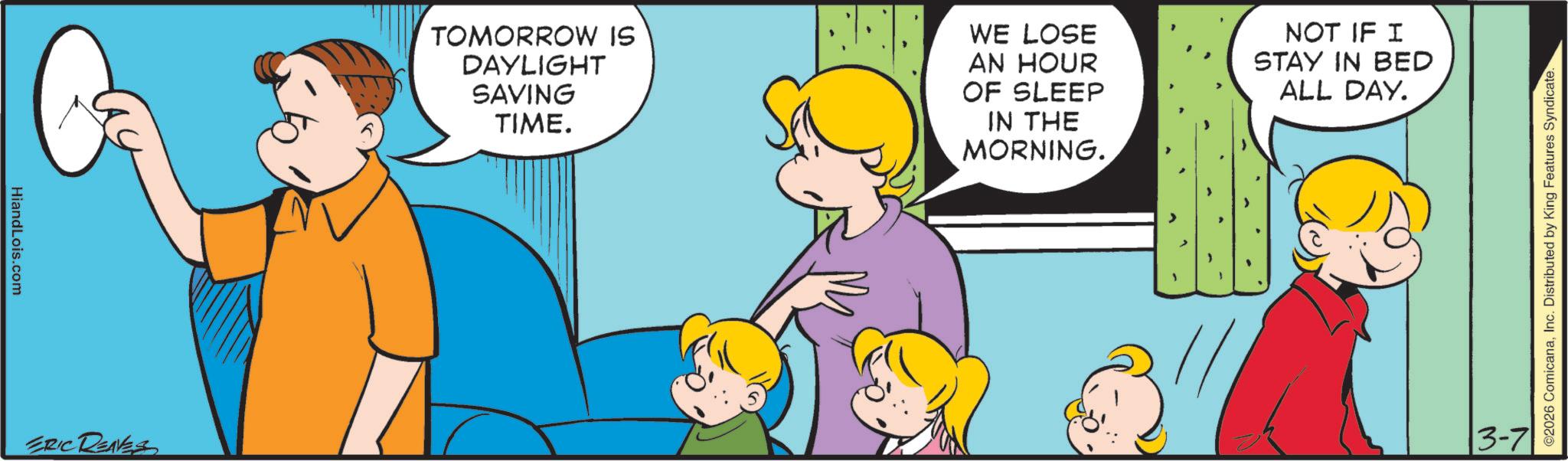 Child OCR: HiandLois.com ERIC REAVES TOMORROW IS DAYLIGHT SAVING TIME. WE LOSE AN HOUR OF SLEEP IN THE MORNING. NOT IF I STAY IN BED ALL DAY. 13-7 ©2026 ComicanaInc. Distributed by King Features Syndicate. HiandLois.com ERIC REAVES TOMORROW IS DAYLIGHT SAVING TIME . WE LOSE AN HOUR OF SLEEP IN THE MORNING . NOT IF I STAY IN BED ALL DAY . 13-7 © 2026 ComicanaInc. Distributed by King Features Syndicate .