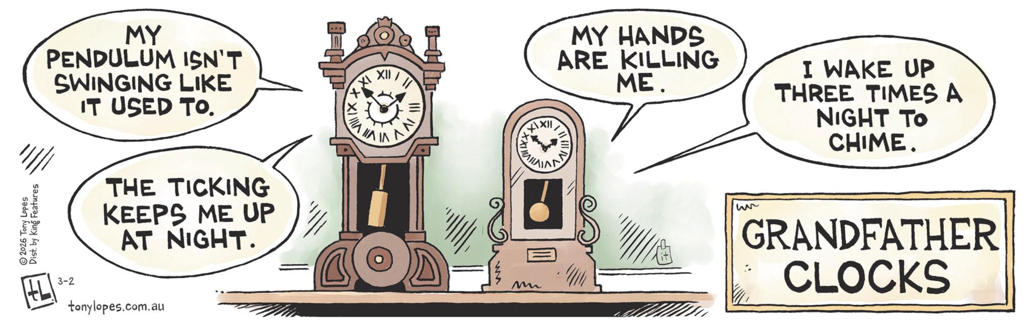 Science OCR: Dist. by King Features 2026 Tony Lopes MY PENDULUM ISN'T SWINGING LIKE IT USED TO. THE TICKING KEEPS ME UP AT NIGHT. 3-2 tonylopes.com.au VIIIX. HAIN V M XXII MY HANDS ARE KILLING ?? IVV ME. I WAKE UP THREE TIMES A NIGHT TO CHIME. we GRANDFATHER CLOCKS Dist . by King Features 2026 Tony Lopes MY PENDULUM ISN'T SWINGING LIKE IT USED TO . THE TICKING KEEPS ME UP AT NIGHT . 3-2 tonylopes.com.au VIIIX . HAIN V M XXII MY HANDS ARE KILLING ?? IVV ME . I WAKE UP THREE TIMES A NIGHT TO CHIME . we GRANDFATHER CLOCKS