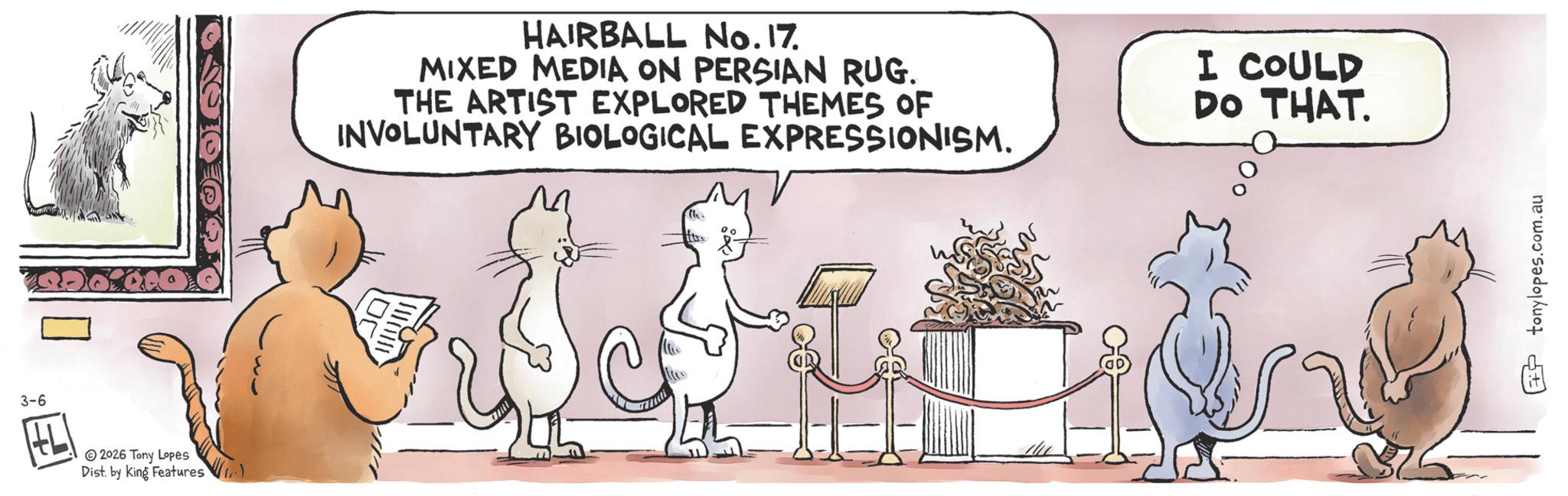 Tail OCR: 3-6 2026 Tony Lopes Dist. by King Features HAIRBALL No. 17. MIXED MEDIA ON PERSIAN RUG. THE ARTIST EXPLORED THEMES OF INVOLUNTARY BIOLOGICAL EXPRESSIONISM. I COULD DO THAT. 105 tonylopes.com.au 3-6 2026 Tony Lopes Dist . by King Features HAIRBALL No. 17 . MIXED MEDIA ON PERSIAN RUG . THE ARTIST EXPLORED THEMES OF INVOLUNTARY BIOLOGICAL EXPRESSIONISM . I COULD DO THAT . 105 tonylopes.com.au