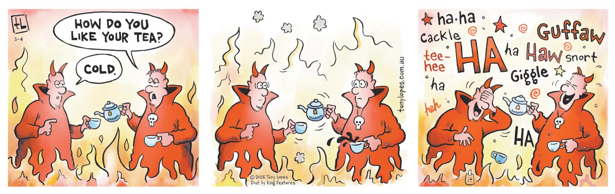 Humour OCR: 3-4 HOW DO YOU LIKE YOUR TEA? COLD tonylopes.com.au ha.ha Cackle @ tee- hee "ha heh 0 HA • Guffaw ha Haw snort Giggle HA ? 2026 Tony Lopes Dist. by King Features M ?? 3-4 HOW DO YOU LIKE YOUR TEA ? COLD tonylopes.com.au ha.ha Cackle @ tee- hee " ha heh 0 HA • Guffaw ha Haw snort Giggle HA ? 2026 Tony Lopes Dist . by King Features M ??