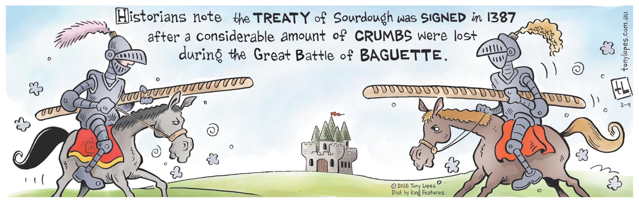 Line art OCR: Historians note the TREATY of Sourdough was SIGNED in 1387 after a considerable amount of CRUMBS were lost during the Great Battle of BAGUETTE. 2026 Tony Lopes Dist. by King Features 0 3-9 0 com.au tonylopes. Historians note the TREATY of Sourdough was SIGNED in 1387 after a considerable amount of CRUMBS were lost during the Great Battle of BAGUETTE . 2026 Tony Lopes Dist . by King Features 0 3-9 0 com.au tonylopes .