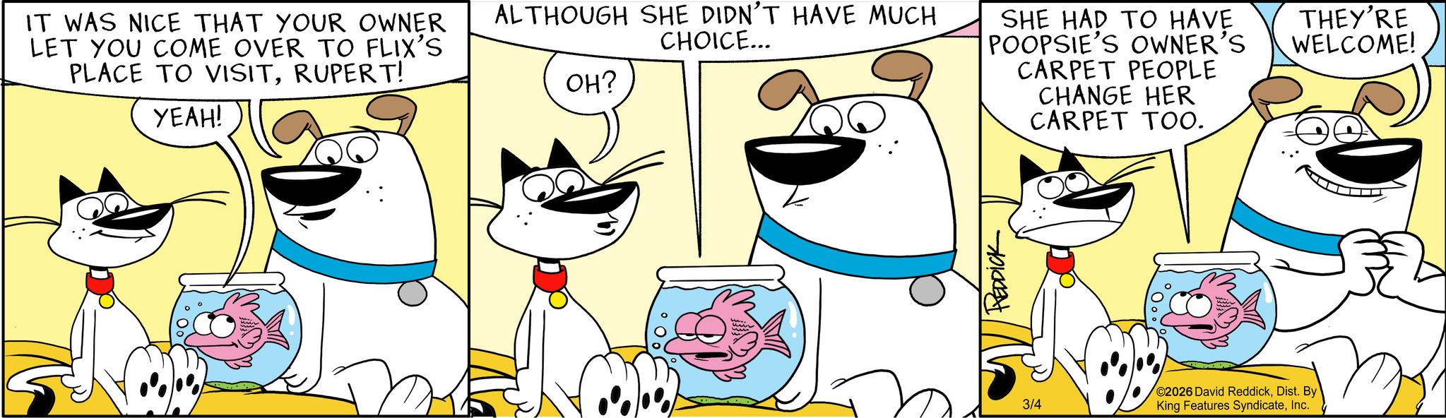 Pleased OCR: IT WAS NICE THAT YOUR OWNER LET YOU COME OVER TO FLIX'S PLACE TO VISITRUPERT! YEAH! ALTHOUGH SHE DIDN'T HAVE MUCH CHOICE... OH? SHE HAD TO HAVE POOPSIE'S OWNER'S CARPET PEOPLE CHANGE HER CARPET TOO. THEY'RE WELCOME! REDDICK 3/4 ©2026 David ReddickDist. By King Features SyndicateInc. IT WAS NICE THAT YOUR OWNER LET YOU COME OVER TO FLIX'S PLACE TO VISITRUPERT ! YEAH ! ALTHOUGH SHE DIDN'T HAVE MUCH CHOICE ... OH ? SHE HAD TO HAVE POOPSIE'S OWNER'S CARPET PEOPLE CHANGE HER CARPET TOO . THEY'RE WELCOME ! REDDICK 3/4 © 2026 David ReddickDist . By King Features Syndicate