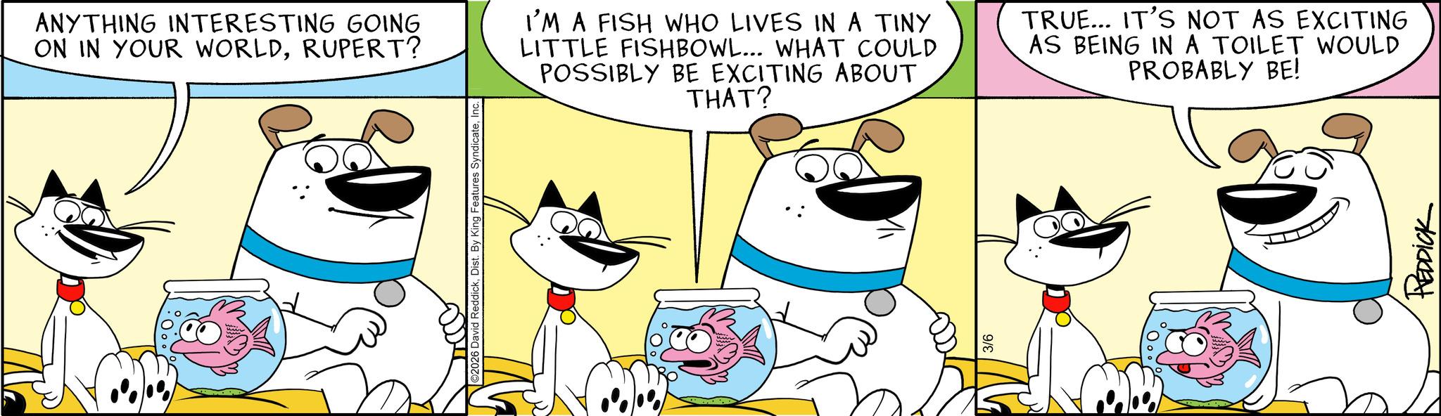 Happiness OCR: 2026 David ReddickIn ANYTHING INTERESTING GOING ON IN YOUR WORLDRUPERT? I'M A FISH WHO LIVES IN A TINY LITTLE FISHBOWL... WHAT COULD POSSIBLY BE EXCITING ABOUT THAT? TRUE... IT'S NOT AS EXCITING AS BEING IN A TOILET WOULD PROBABLY BE! 3/6 REDDICK 2026 David ReddickDist . By King Features SyndicateIn ANYTHING INTERESTING GOING ON IN YOUR WORLDRUPERT ? I'M A FISH WHO LIVES IN A TINY LITTLE FISHBOWL ... WHAT COULD POSSIBLY BE EXCITING ABOUT THAT ? TRUE ... IT'S NOT AS EXCITING AS BEING IN A TOILET WOULD PROBABLY BE ! 3/6 REDDICK