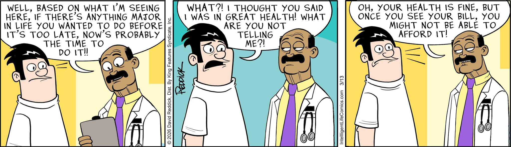 Comic book OCR: D WELLBASED ON WHAT I'M SEEING HEREIF THERE'S ANYTHING MAJOR IN LIFE YOU WANTED TO DO BEFORE IT'S TOO LATENOW'S PROBABLY THE TIME TO DO IT!! © 2026 David ReddickInc. REDDICK WHAT?! I THOUGHT YOU SAID I WAS IN GREAT HEALTH! WHAT ARE YOU NOT TELLING ME?! OHBUT ONCE YOU SEE YOUR BILLYOU MIGHT NOT BE ABLE TO AFFORD IT! IntellligentLifeComics.com 3/13 D WELLBASED ON WHAT I'M SEEING HEREIF THERE'S ANYTHING MAJOR IN LIFE YOU WANTED TO DO BEFORE IT'S TOO LATENOW'S PROBABLY THE TIME TO DO IT !! © 2026 David ReddickDist . By King Features SyndicateInc. REDDICK WHAT ?! I THOUGHT YOU SAID I WAS IN GREAT HEALTH ! WHAT ARE YOU NOT TELLING ME ?! OHYOUR HEALTH IS FINEBUT ONCE YOU SEE YOUR BILLYOU MIGHT NOT BE ABLE TO AFFORD IT ! IntellligentLifeComics.com 3/13